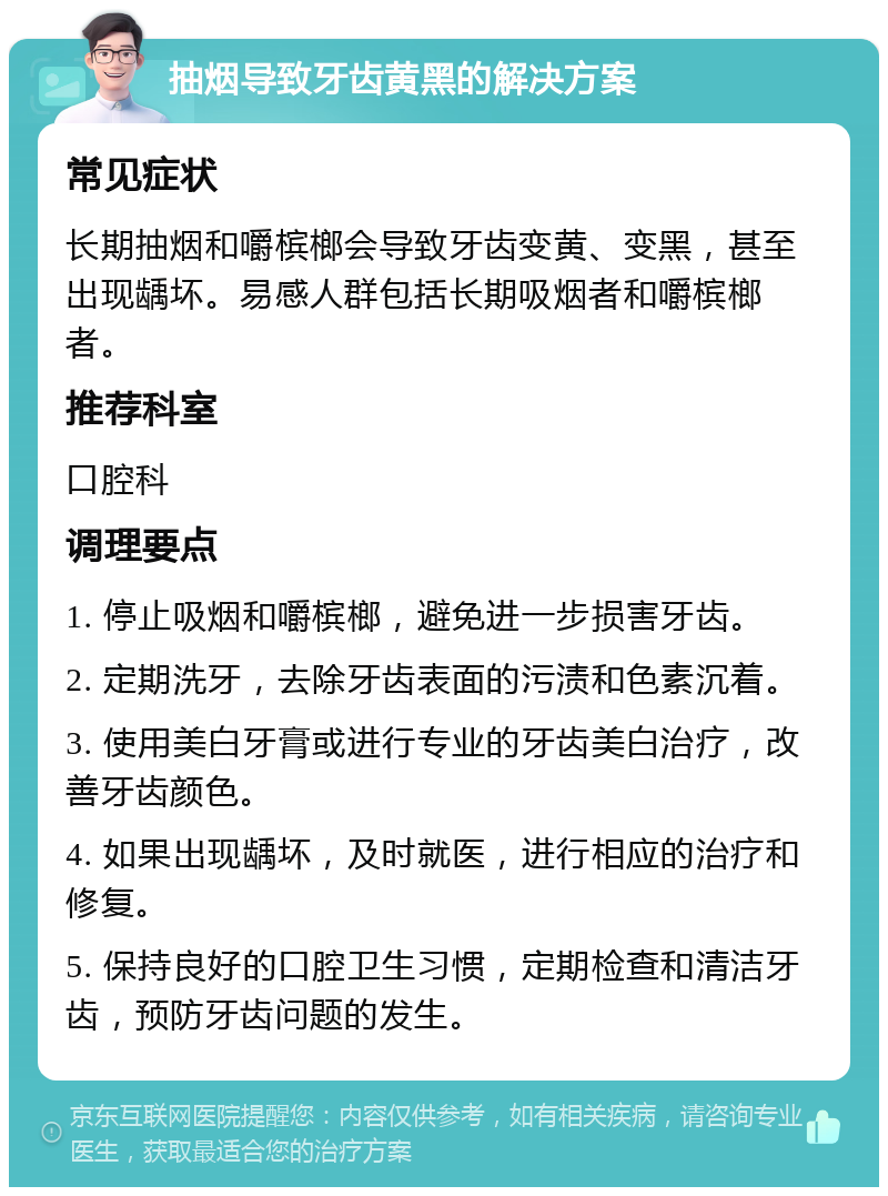 抽烟导致牙齿黄黑的解决方案 常见症状 长期抽烟和嚼槟榔会导致牙齿变黄、变黑，甚至出现龋坏。易感人群包括长期吸烟者和嚼槟榔者。 推荐科室 口腔科 调理要点 1. 停止吸烟和嚼槟榔，避免进一步损害牙齿。 2. 定期洗牙，去除牙齿表面的污渍和色素沉着。 3. 使用美白牙膏或进行专业的牙齿美白治疗，改善牙齿颜色。 4. 如果出现龋坏，及时就医，进行相应的治疗和修复。 5. 保持良好的口腔卫生习惯，定期检查和清洁牙齿，预防牙齿问题的发生。