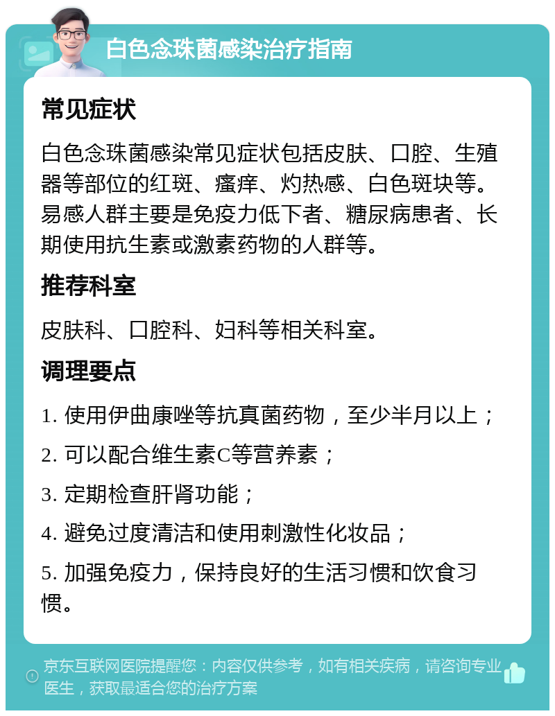 白色念珠菌感染治疗指南 常见症状 白色念珠菌感染常见症状包括皮肤、口腔、生殖器等部位的红斑、瘙痒、灼热感、白色斑块等。易感人群主要是免疫力低下者、糖尿病患者、长期使用抗生素或激素药物的人群等。 推荐科室 皮肤科、口腔科、妇科等相关科室。 调理要点 1. 使用伊曲康唑等抗真菌药物，至少半月以上； 2. 可以配合维生素C等营养素； 3. 定期检查肝肾功能； 4. 避免过度清洁和使用刺激性化妆品； 5. 加强免疫力，保持良好的生活习惯和饮食习惯。