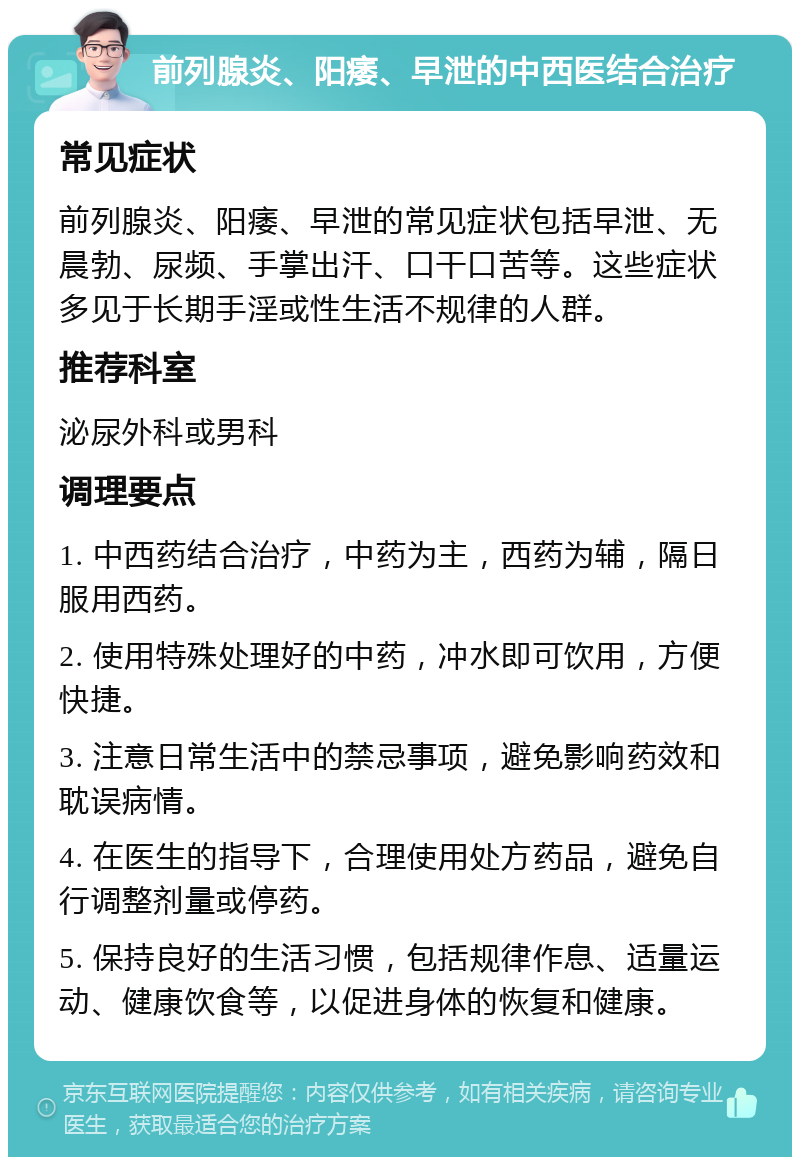 前列腺炎、阳痿、早泄的中西医结合治疗 常见症状 前列腺炎、阳痿、早泄的常见症状包括早泄、无晨勃、尿频、手掌出汗、口干口苦等。这些症状多见于长期手淫或性生活不规律的人群。 推荐科室 泌尿外科或男科 调理要点 1. 中西药结合治疗，中药为主，西药为辅，隔日服用西药。 2. 使用特殊处理好的中药，冲水即可饮用，方便快捷。 3. 注意日常生活中的禁忌事项，避免影响药效和耽误病情。 4. 在医生的指导下，合理使用处方药品，避免自行调整剂量或停药。 5. 保持良好的生活习惯，包括规律作息、适量运动、健康饮食等，以促进身体的恢复和健康。