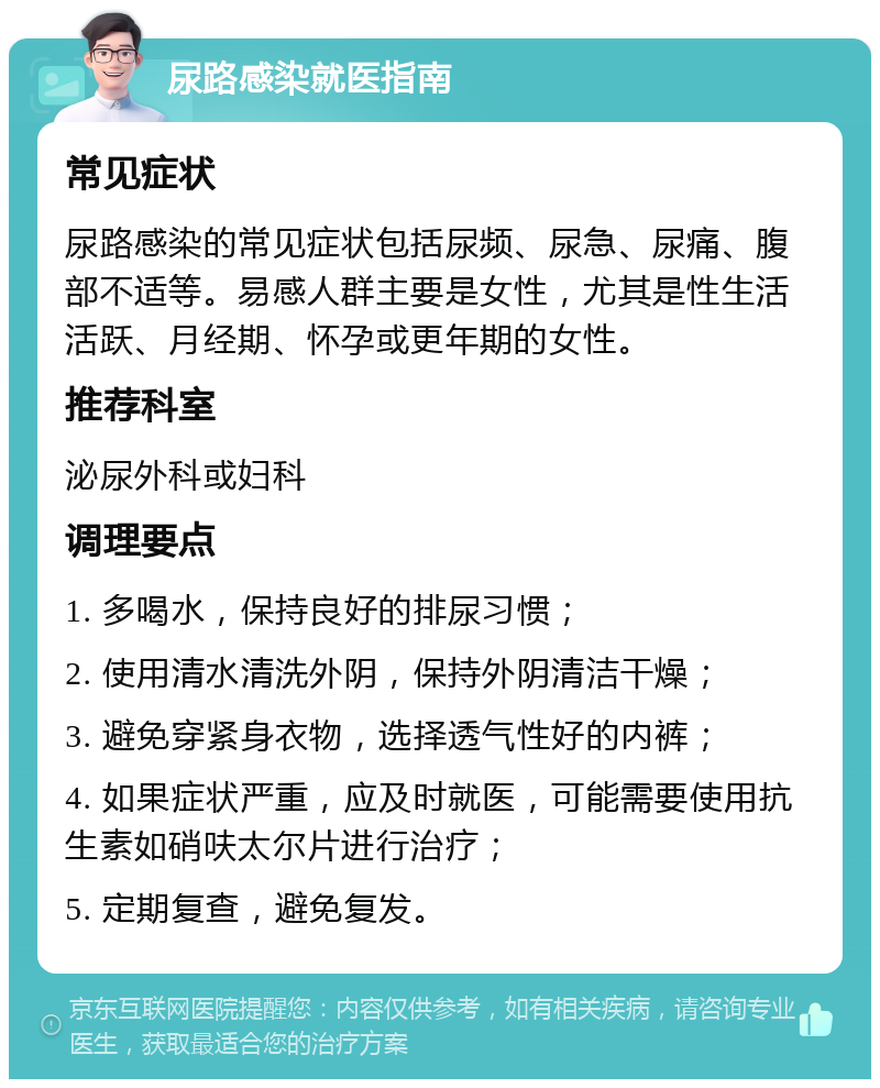 尿路感染就医指南 常见症状 尿路感染的常见症状包括尿频、尿急、尿痛、腹部不适等。易感人群主要是女性，尤其是性生活活跃、月经期、怀孕或更年期的女性。 推荐科室 泌尿外科或妇科 调理要点 1. 多喝水，保持良好的排尿习惯； 2. 使用清水清洗外阴，保持外阴清洁干燥； 3. 避免穿紧身衣物，选择透气性好的内裤； 4. 如果症状严重，应及时就医，可能需要使用抗生素如硝呋太尔片进行治疗； 5. 定期复查，避免复发。