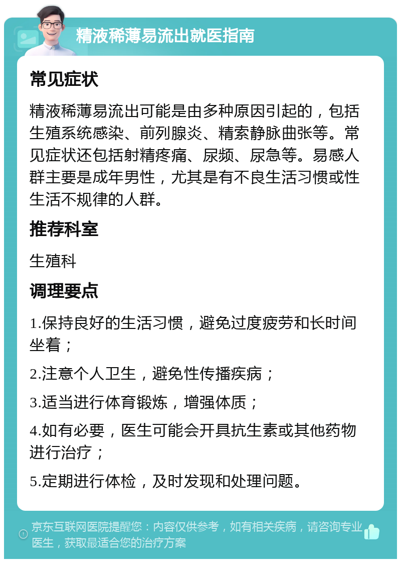 精液稀薄易流出就医指南 常见症状 精液稀薄易流出可能是由多种原因引起的，包括生殖系统感染、前列腺炎、精索静脉曲张等。常见症状还包括射精疼痛、尿频、尿急等。易感人群主要是成年男性，尤其是有不良生活习惯或性生活不规律的人群。 推荐科室 生殖科 调理要点 1.保持良好的生活习惯，避免过度疲劳和长时间坐着； 2.注意个人卫生，避免性传播疾病； 3.适当进行体育锻炼，增强体质； 4.如有必要，医生可能会开具抗生素或其他药物进行治疗； 5.定期进行体检，及时发现和处理问题。