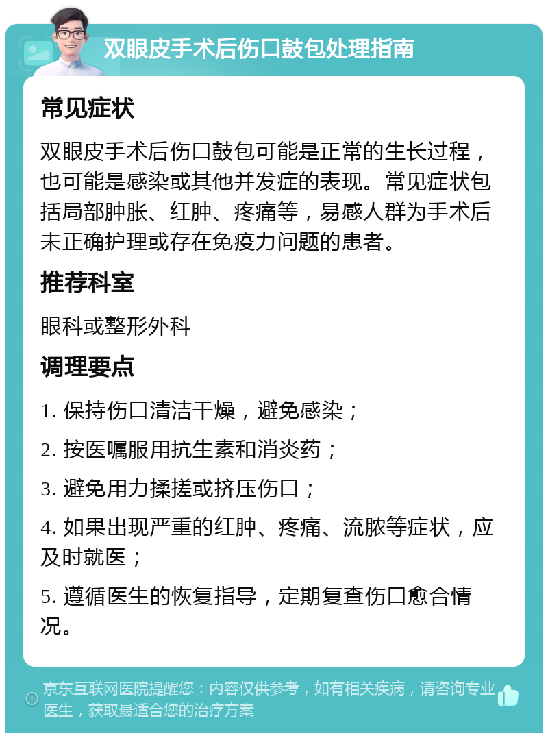 双眼皮手术后伤口鼓包处理指南 常见症状 双眼皮手术后伤口鼓包可能是正常的生长过程，也可能是感染或其他并发症的表现。常见症状包括局部肿胀、红肿、疼痛等，易感人群为手术后未正确护理或存在免疫力问题的患者。 推荐科室 眼科或整形外科 调理要点 1. 保持伤口清洁干燥，避免感染； 2. 按医嘱服用抗生素和消炎药； 3. 避免用力揉搓或挤压伤口； 4. 如果出现严重的红肿、疼痛、流脓等症状，应及时就医； 5. 遵循医生的恢复指导，定期复查伤口愈合情况。