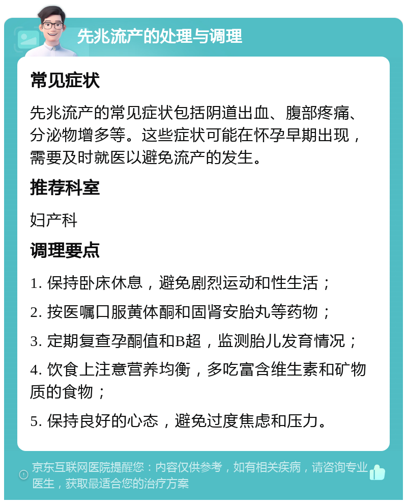 先兆流产的处理与调理 常见症状 先兆流产的常见症状包括阴道出血、腹部疼痛、分泌物增多等。这些症状可能在怀孕早期出现，需要及时就医以避免流产的发生。 推荐科室 妇产科 调理要点 1. 保持卧床休息，避免剧烈运动和性生活； 2. 按医嘱口服黄体酮和固肾安胎丸等药物； 3. 定期复查孕酮值和B超，监测胎儿发育情况； 4. 饮食上注意营养均衡，多吃富含维生素和矿物质的食物； 5. 保持良好的心态，避免过度焦虑和压力。