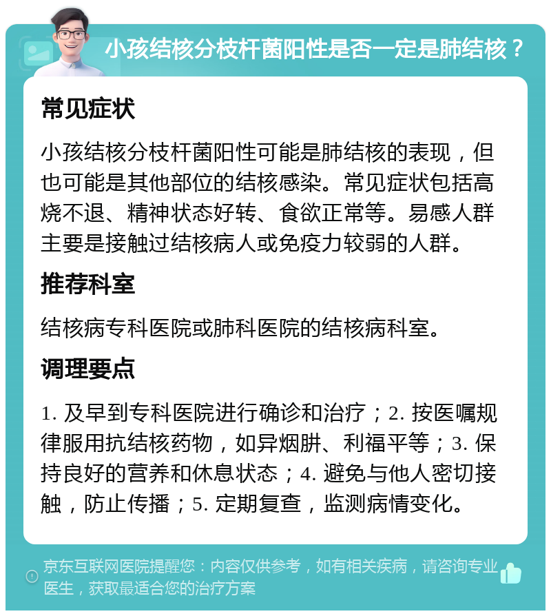 小孩结核分枝杆菌阳性是否一定是肺结核？ 常见症状 小孩结核分枝杆菌阳性可能是肺结核的表现，但也可能是其他部位的结核感染。常见症状包括高烧不退、精神状态好转、食欲正常等。易感人群主要是接触过结核病人或免疫力较弱的人群。 推荐科室 结核病专科医院或肺科医院的结核病科室。 调理要点 1. 及早到专科医院进行确诊和治疗；2. 按医嘱规律服用抗结核药物，如异烟肼、利福平等；3. 保持良好的营养和休息状态；4. 避免与他人密切接触，防止传播；5. 定期复查，监测病情变化。