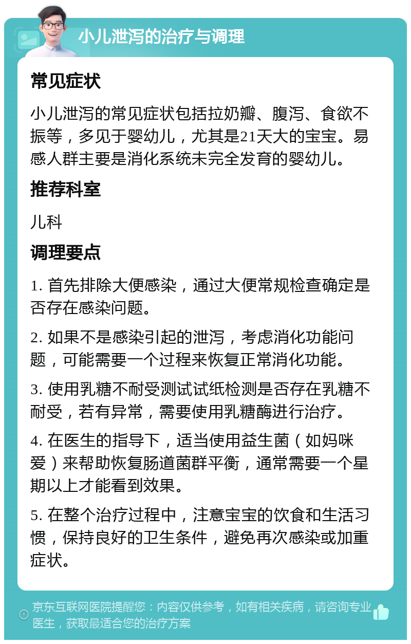 小儿泄泻的治疗与调理 常见症状 小儿泄泻的常见症状包括拉奶瓣、腹泻、食欲不振等，多见于婴幼儿，尤其是21天大的宝宝。易感人群主要是消化系统未完全发育的婴幼儿。 推荐科室 儿科 调理要点 1. 首先排除大便感染，通过大便常规检查确定是否存在感染问题。 2. 如果不是感染引起的泄泻，考虑消化功能问题，可能需要一个过程来恢复正常消化功能。 3. 使用乳糖不耐受测试试纸检测是否存在乳糖不耐受，若有异常，需要使用乳糖酶进行治疗。 4. 在医生的指导下，适当使用益生菌（如妈咪爱）来帮助恢复肠道菌群平衡，通常需要一个星期以上才能看到效果。 5. 在整个治疗过程中，注意宝宝的饮食和生活习惯，保持良好的卫生条件，避免再次感染或加重症状。