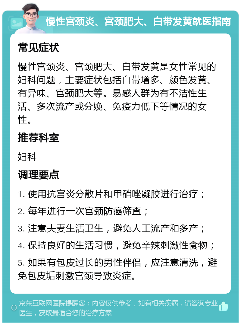 慢性宫颈炎、宫颈肥大、白带发黄就医指南 常见症状 慢性宫颈炎、宫颈肥大、白带发黄是女性常见的妇科问题，主要症状包括白带增多、颜色发黄、有异味、宫颈肥大等。易感人群为有不洁性生活、多次流产或分娩、免疫力低下等情况的女性。 推荐科室 妇科 调理要点 1. 使用抗宫炎分散片和甲硝唑凝胶进行治疗； 2. 每年进行一次宫颈防癌筛查； 3. 注意夫妻生活卫生，避免人工流产和多产； 4. 保持良好的生活习惯，避免辛辣刺激性食物； 5. 如果有包皮过长的男性伴侣，应注意清洗，避免包皮垢刺激宫颈导致炎症。