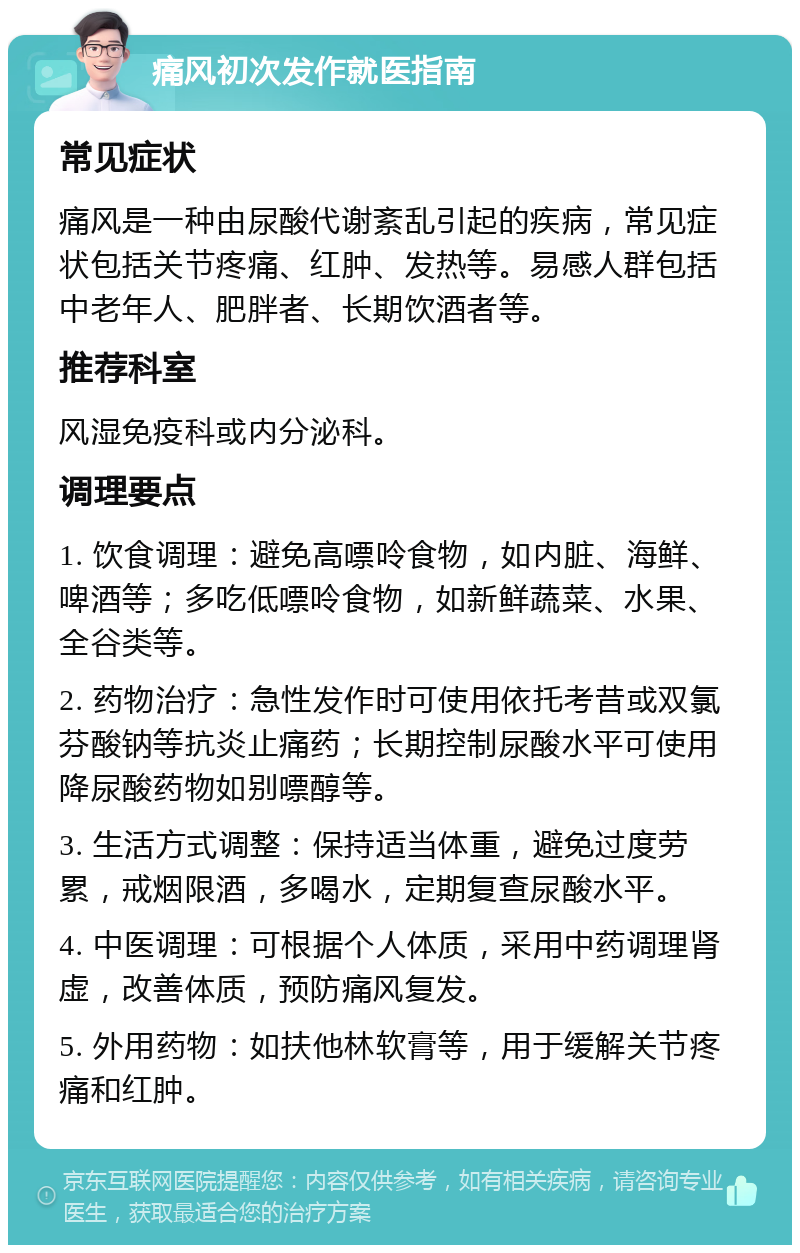 痛风初次发作就医指南 常见症状 痛风是一种由尿酸代谢紊乱引起的疾病，常见症状包括关节疼痛、红肿、发热等。易感人群包括中老年人、肥胖者、长期饮酒者等。 推荐科室 风湿免疫科或内分泌科。 调理要点 1. 饮食调理：避免高嘌呤食物，如内脏、海鲜、啤酒等；多吃低嘌呤食物，如新鲜蔬菜、水果、全谷类等。 2. 药物治疗：急性发作时可使用依托考昔或双氯芬酸钠等抗炎止痛药；长期控制尿酸水平可使用降尿酸药物如别嘌醇等。 3. 生活方式调整：保持适当体重，避免过度劳累，戒烟限酒，多喝水，定期复查尿酸水平。 4. 中医调理：可根据个人体质，采用中药调理肾虚，改善体质，预防痛风复发。 5. 外用药物：如扶他林软膏等，用于缓解关节疼痛和红肿。