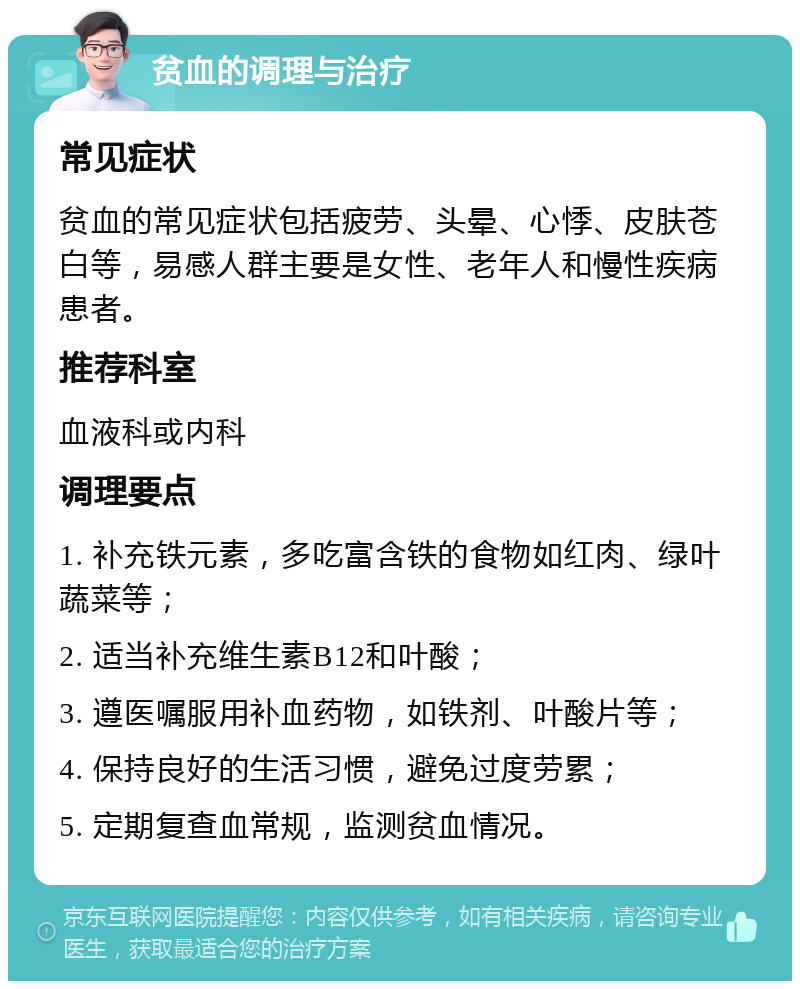 贫血的调理与治疗 常见症状 贫血的常见症状包括疲劳、头晕、心悸、皮肤苍白等，易感人群主要是女性、老年人和慢性疾病患者。 推荐科室 血液科或内科 调理要点 1. 补充铁元素，多吃富含铁的食物如红肉、绿叶蔬菜等； 2. 适当补充维生素B12和叶酸； 3. 遵医嘱服用补血药物，如铁剂、叶酸片等； 4. 保持良好的生活习惯，避免过度劳累； 5. 定期复查血常规，监测贫血情况。