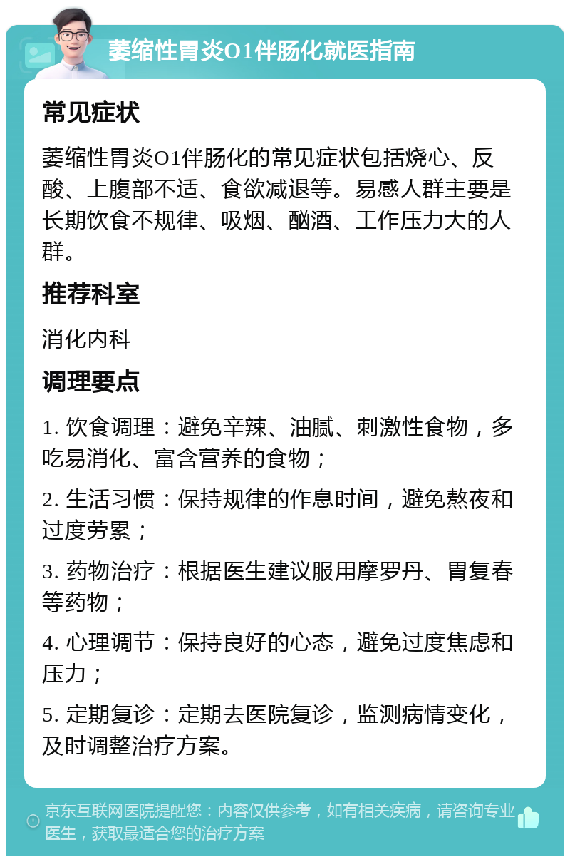 萎缩性胃炎O1伴肠化就医指南 常见症状 萎缩性胃炎O1伴肠化的常见症状包括烧心、反酸、上腹部不适、食欲减退等。易感人群主要是长期饮食不规律、吸烟、酗酒、工作压力大的人群。 推荐科室 消化内科 调理要点 1. 饮食调理：避免辛辣、油腻、刺激性食物，多吃易消化、富含营养的食物； 2. 生活习惯：保持规律的作息时间，避免熬夜和过度劳累； 3. 药物治疗：根据医生建议服用摩罗丹、胃复春等药物； 4. 心理调节：保持良好的心态，避免过度焦虑和压力； 5. 定期复诊：定期去医院复诊，监测病情变化，及时调整治疗方案。