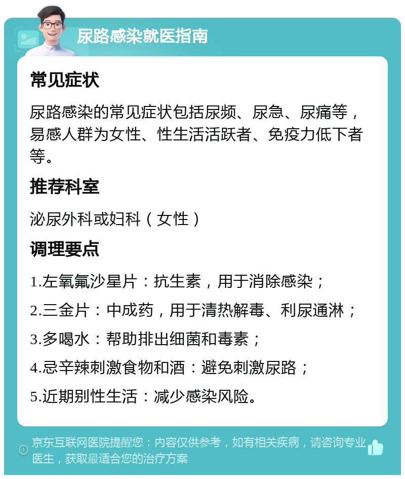 尿路感染就医指南 常见症状 尿路感染的常见症状包括尿频、尿急、尿痛等，易感人群为女性、性生活活跃者、免疫力低下者等。 推荐科室 泌尿外科或妇科（女性） 调理要点 1.左氧氟沙星片：抗生素，用于消除感染； 2.三金片：中成药，用于清热解毒、利尿通淋； 3.多喝水：帮助排出细菌和毒素； 4.忌辛辣刺激食物和酒：避免刺激尿路； 5.近期别性生活：减少感染风险。