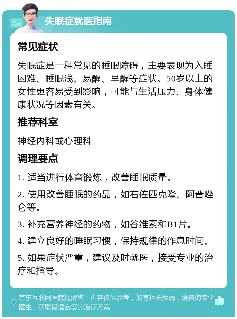 失眠症就医指南 常见症状 失眠症是一种常见的睡眠障碍，主要表现为入睡困难、睡眠浅、易醒、早醒等症状。50岁以上的女性更容易受到影响，可能与生活压力、身体健康状况等因素有关。 推荐科室 神经内科或心理科 调理要点 1. 适当进行体育锻炼，改善睡眠质量。 2. 使用改善睡眠的药品，如右佐匹克隆、阿普唑仑等。 3. 补充营养神经的药物，如谷维素和B1片。 4. 建立良好的睡眠习惯，保持规律的作息时间。 5. 如果症状严重，建议及时就医，接受专业的治疗和指导。