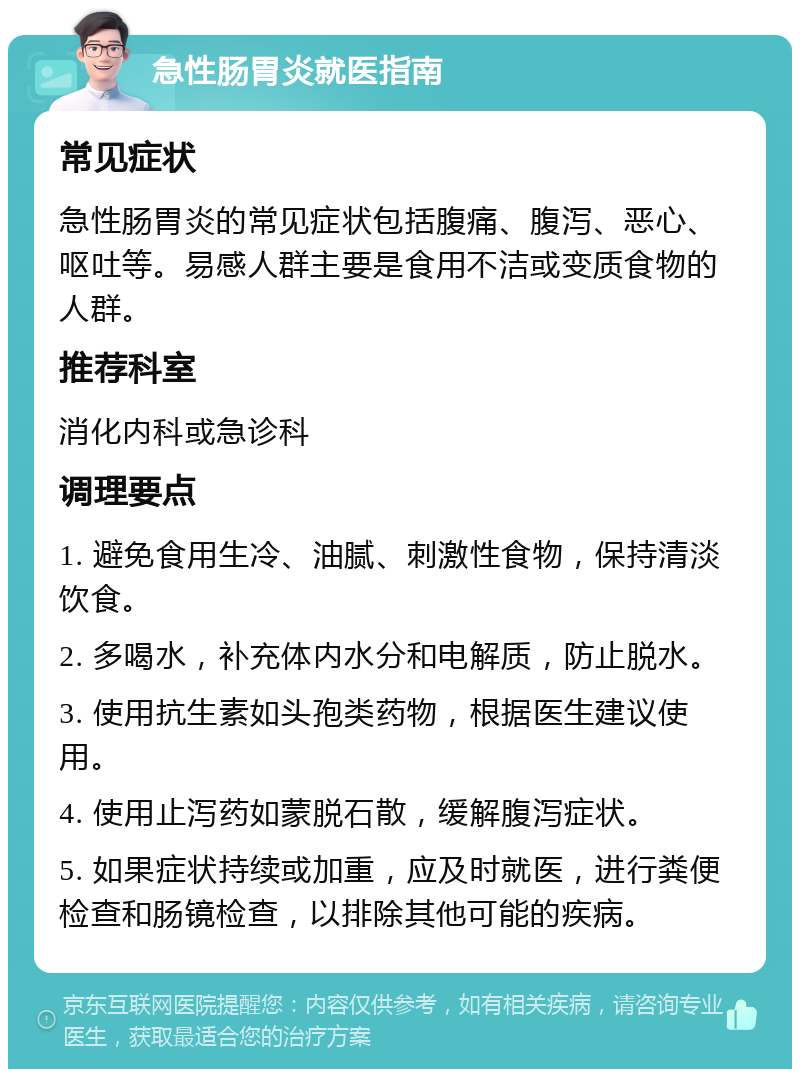 急性肠胃炎就医指南 常见症状 急性肠胃炎的常见症状包括腹痛、腹泻、恶心、呕吐等。易感人群主要是食用不洁或变质食物的人群。 推荐科室 消化内科或急诊科 调理要点 1. 避免食用生冷、油腻、刺激性食物，保持清淡饮食。 2. 多喝水，补充体内水分和电解质，防止脱水。 3. 使用抗生素如头孢类药物，根据医生建议使用。 4. 使用止泻药如蒙脱石散，缓解腹泻症状。 5. 如果症状持续或加重，应及时就医，进行粪便检查和肠镜检查，以排除其他可能的疾病。