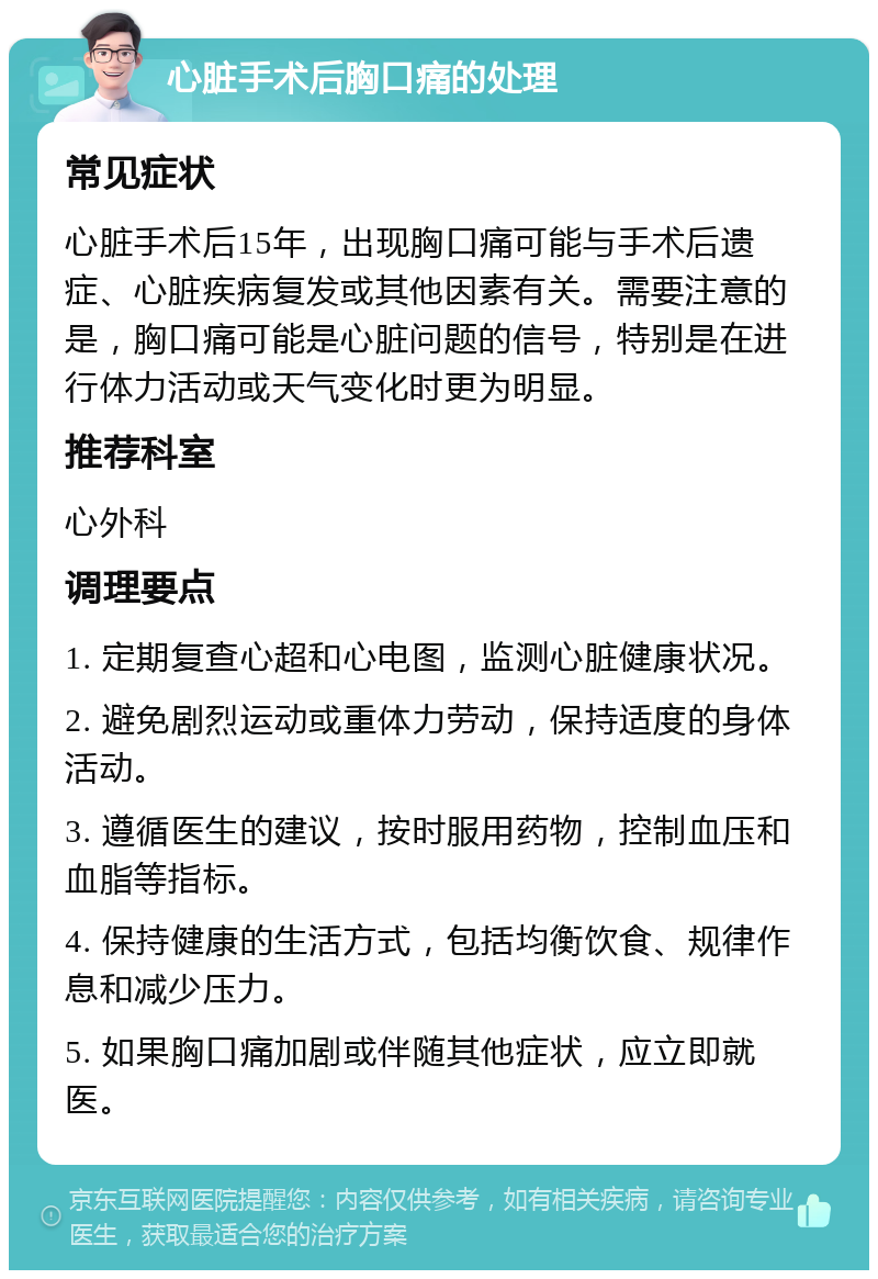 心脏手术后胸口痛的处理 常见症状 心脏手术后15年，出现胸口痛可能与手术后遗症、心脏疾病复发或其他因素有关。需要注意的是，胸口痛可能是心脏问题的信号，特别是在进行体力活动或天气变化时更为明显。 推荐科室 心外科 调理要点 1. 定期复查心超和心电图，监测心脏健康状况。 2. 避免剧烈运动或重体力劳动，保持适度的身体活动。 3. 遵循医生的建议，按时服用药物，控制血压和血脂等指标。 4. 保持健康的生活方式，包括均衡饮食、规律作息和减少压力。 5. 如果胸口痛加剧或伴随其他症状，应立即就医。