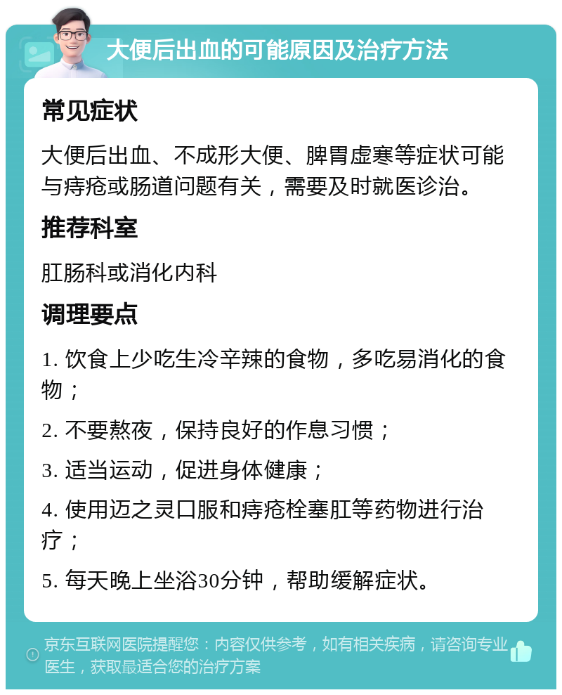 大便后出血的可能原因及治疗方法 常见症状 大便后出血、不成形大便、脾胃虚寒等症状可能与痔疮或肠道问题有关，需要及时就医诊治。 推荐科室 肛肠科或消化内科 调理要点 1. 饮食上少吃生冷辛辣的食物，多吃易消化的食物； 2. 不要熬夜，保持良好的作息习惯； 3. 适当运动，促进身体健康； 4. 使用迈之灵口服和痔疮栓塞肛等药物进行治疗； 5. 每天晚上坐浴30分钟，帮助缓解症状。