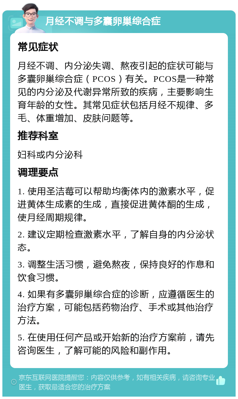 月经不调与多囊卵巢综合症 常见症状 月经不调、内分泌失调、熬夜引起的症状可能与多囊卵巢综合症（PCOS）有关。PCOS是一种常见的内分泌及代谢异常所致的疾病，主要影响生育年龄的女性。其常见症状包括月经不规律、多毛、体重增加、皮肤问题等。 推荐科室 妇科或内分泌科 调理要点 1. 使用圣洁莓可以帮助均衡体内的激素水平，促进黄体生成素的生成，直接促进黄体酮的生成，使月经周期规律。 2. 建议定期检查激素水平，了解自身的内分泌状态。 3. 调整生活习惯，避免熬夜，保持良好的作息和饮食习惯。 4. 如果有多囊卵巢综合症的诊断，应遵循医生的治疗方案，可能包括药物治疗、手术或其他治疗方法。 5. 在使用任何产品或开始新的治疗方案前，请先咨询医生，了解可能的风险和副作用。