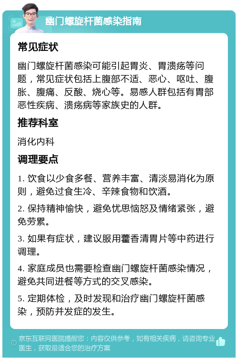 幽门螺旋杆菌感染指南 常见症状 幽门螺旋杆菌感染可能引起胃炎、胃溃疡等问题，常见症状包括上腹部不适、恶心、呕吐、腹胀、腹痛、反酸、烧心等。易感人群包括有胃部恶性疾病、溃疡病等家族史的人群。 推荐科室 消化内科 调理要点 1. 饮食以少食多餐、营养丰富、清淡易消化为原则，避免过食生冷、辛辣食物和饮酒。 2. 保持精神愉快，避免忧思恼怒及情绪紧张，避免劳累。 3. 如果有症状，建议服用藿香清胃片等中药进行调理。 4. 家庭成员也需要检查幽门螺旋杆菌感染情况，避免共同进餐等方式的交叉感染。 5. 定期体检，及时发现和治疗幽门螺旋杆菌感染，预防并发症的发生。