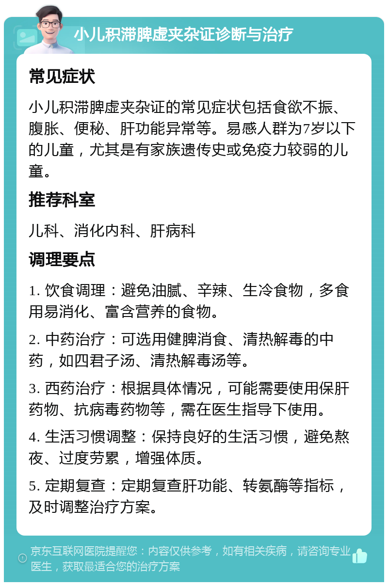 小儿积滞脾虚夹杂证诊断与治疗 常见症状 小儿积滞脾虚夹杂证的常见症状包括食欲不振、腹胀、便秘、肝功能异常等。易感人群为7岁以下的儿童，尤其是有家族遗传史或免疫力较弱的儿童。 推荐科室 儿科、消化内科、肝病科 调理要点 1. 饮食调理：避免油腻、辛辣、生冷食物，多食用易消化、富含营养的食物。 2. 中药治疗：可选用健脾消食、清热解毒的中药，如四君子汤、清热解毒汤等。 3. 西药治疗：根据具体情况，可能需要使用保肝药物、抗病毒药物等，需在医生指导下使用。 4. 生活习惯调整：保持良好的生活习惯，避免熬夜、过度劳累，增强体质。 5. 定期复查：定期复查肝功能、转氨酶等指标，及时调整治疗方案。