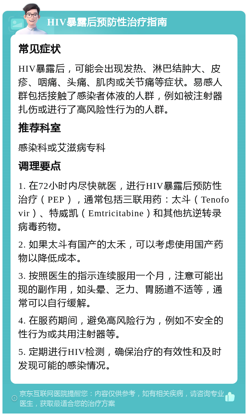 HIV暴露后预防性治疗指南 常见症状 HIV暴露后，可能会出现发热、淋巴结肿大、皮疹、咽痛、头痛、肌肉或关节痛等症状。易感人群包括接触了感染者体液的人群，例如被注射器扎伤或进行了高风险性行为的人群。 推荐科室 感染科或艾滋病专科 调理要点 1. 在72小时内尽快就医，进行HIV暴露后预防性治疗（PEP），通常包括三联用药：太斗（Tenofovir）、特威凯（Emtricitabine）和其他抗逆转录病毒药物。 2. 如果太斗有国产的太禾，可以考虑使用国产药物以降低成本。 3. 按照医生的指示连续服用一个月，注意可能出现的副作用，如头晕、乏力、胃肠道不适等，通常可以自行缓解。 4. 在服药期间，避免高风险行为，例如不安全的性行为或共用注射器等。 5. 定期进行HIV检测，确保治疗的有效性和及时发现可能的感染情况。