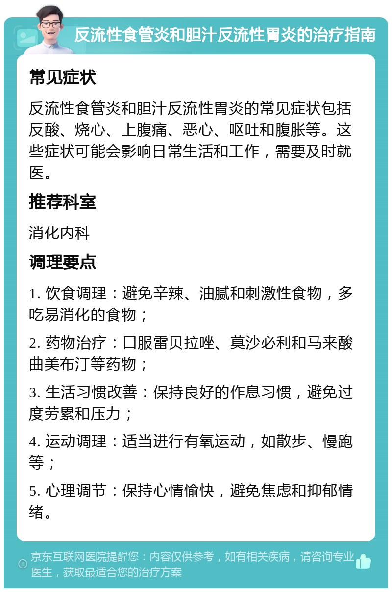 反流性食管炎和胆汁反流性胃炎的治疗指南 常见症状 反流性食管炎和胆汁反流性胃炎的常见症状包括反酸、烧心、上腹痛、恶心、呕吐和腹胀等。这些症状可能会影响日常生活和工作，需要及时就医。 推荐科室 消化内科 调理要点 1. 饮食调理：避免辛辣、油腻和刺激性食物，多吃易消化的食物； 2. 药物治疗：口服雷贝拉唑、莫沙必利和马来酸曲美布汀等药物； 3. 生活习惯改善：保持良好的作息习惯，避免过度劳累和压力； 4. 运动调理：适当进行有氧运动，如散步、慢跑等； 5. 心理调节：保持心情愉快，避免焦虑和抑郁情绪。