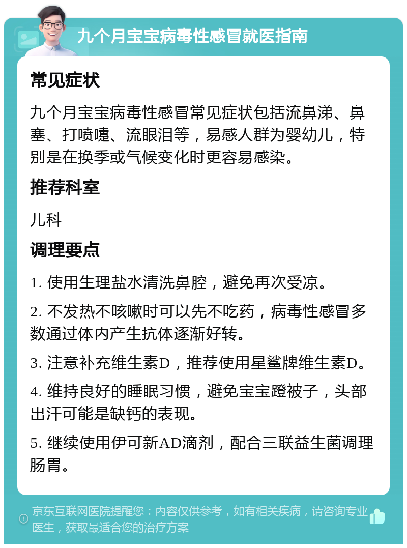 九个月宝宝病毒性感冒就医指南 常见症状 九个月宝宝病毒性感冒常见症状包括流鼻涕、鼻塞、打喷嚏、流眼泪等，易感人群为婴幼儿，特别是在换季或气候变化时更容易感染。 推荐科室 儿科 调理要点 1. 使用生理盐水清洗鼻腔，避免再次受凉。 2. 不发热不咳嗽时可以先不吃药，病毒性感冒多数通过体内产生抗体逐渐好转。 3. 注意补充维生素D，推荐使用星鲨牌维生素D。 4. 维持良好的睡眠习惯，避免宝宝蹬被子，头部出汗可能是缺钙的表现。 5. 继续使用伊可新AD滴剂，配合三联益生菌调理肠胃。