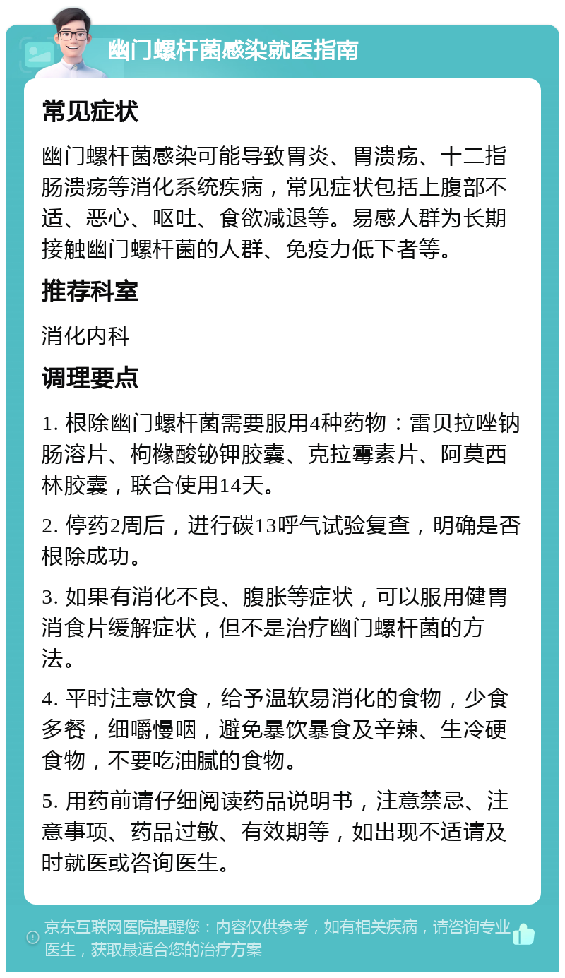 幽门螺杆菌感染就医指南 常见症状 幽门螺杆菌感染可能导致胃炎、胃溃疡、十二指肠溃疡等消化系统疾病，常见症状包括上腹部不适、恶心、呕吐、食欲减退等。易感人群为长期接触幽门螺杆菌的人群、免疫力低下者等。 推荐科室 消化内科 调理要点 1. 根除幽门螺杆菌需要服用4种药物：雷贝拉唑钠肠溶片、枸橼酸铋钾胶囊、克拉霉素片、阿莫西林胶囊，联合使用14天。 2. 停药2周后，进行碳13呼气试验复查，明确是否根除成功。 3. 如果有消化不良、腹胀等症状，可以服用健胃消食片缓解症状，但不是治疗幽门螺杆菌的方法。 4. 平时注意饮食，给予温软易消化的食物，少食多餐，细嚼慢咽，避免暴饮暴食及辛辣、生冷硬食物，不要吃油腻的食物。 5. 用药前请仔细阅读药品说明书，注意禁忌、注意事项、药品过敏、有效期等，如出现不适请及时就医或咨询医生。