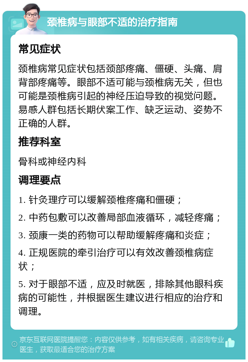 颈椎病与眼部不适的治疗指南 常见症状 颈椎病常见症状包括颈部疼痛、僵硬、头痛、肩背部疼痛等。眼部不适可能与颈椎病无关，但也可能是颈椎病引起的神经压迫导致的视觉问题。易感人群包括长期伏案工作、缺乏运动、姿势不正确的人群。 推荐科室 骨科或神经内科 调理要点 1. 针灸理疗可以缓解颈椎疼痛和僵硬； 2. 中药包敷可以改善局部血液循环，减轻疼痛； 3. 颈康一类的药物可以帮助缓解疼痛和炎症； 4. 正规医院的牵引治疗可以有效改善颈椎病症状； 5. 对于眼部不适，应及时就医，排除其他眼科疾病的可能性，并根据医生建议进行相应的治疗和调理。