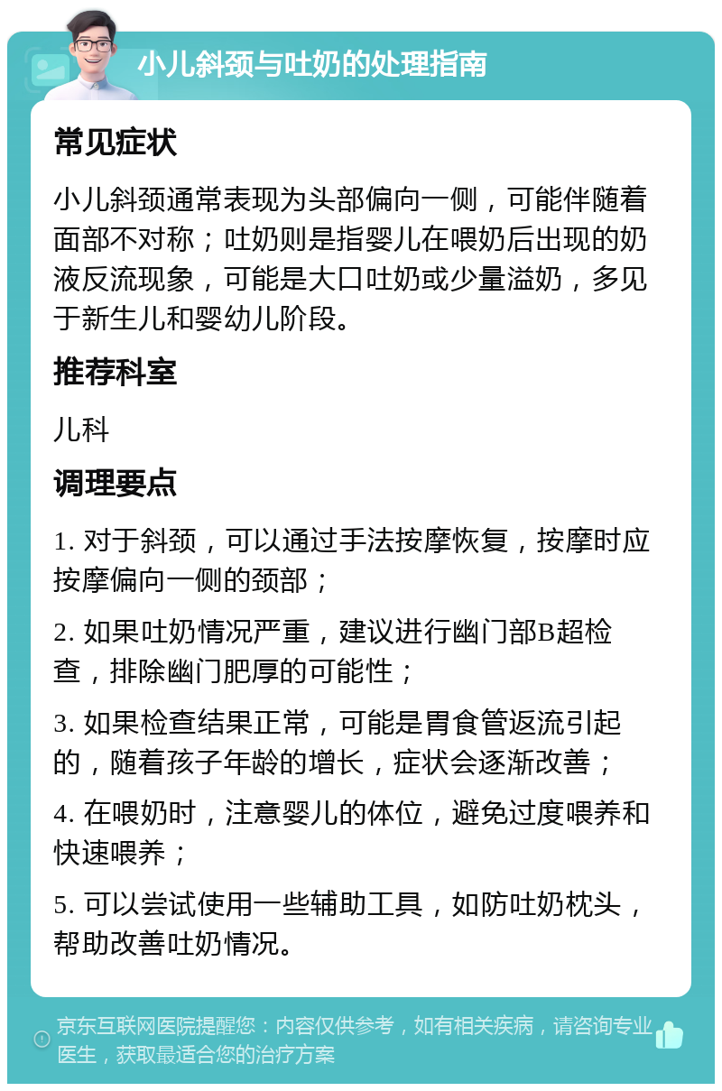 小儿斜颈与吐奶的处理指南 常见症状 小儿斜颈通常表现为头部偏向一侧，可能伴随着面部不对称；吐奶则是指婴儿在喂奶后出现的奶液反流现象，可能是大口吐奶或少量溢奶，多见于新生儿和婴幼儿阶段。 推荐科室 儿科 调理要点 1. 对于斜颈，可以通过手法按摩恢复，按摩时应按摩偏向一侧的颈部； 2. 如果吐奶情况严重，建议进行幽门部B超检查，排除幽门肥厚的可能性； 3. 如果检查结果正常，可能是胃食管返流引起的，随着孩子年龄的增长，症状会逐渐改善； 4. 在喂奶时，注意婴儿的体位，避免过度喂养和快速喂养； 5. 可以尝试使用一些辅助工具，如防吐奶枕头，帮助改善吐奶情况。