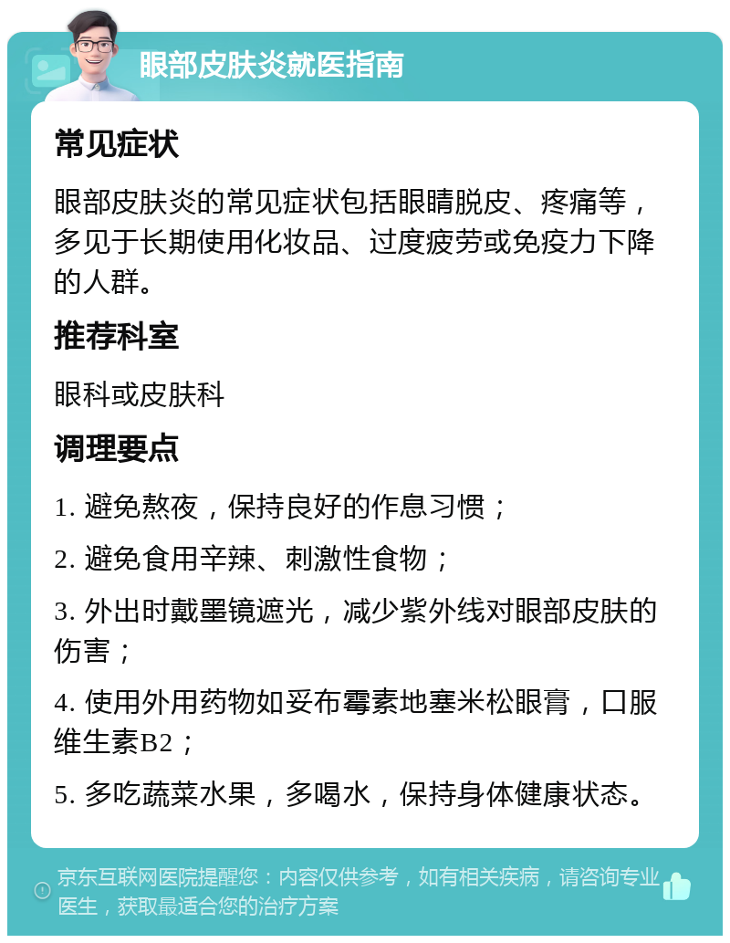 眼部皮肤炎就医指南 常见症状 眼部皮肤炎的常见症状包括眼睛脱皮、疼痛等，多见于长期使用化妆品、过度疲劳或免疫力下降的人群。 推荐科室 眼科或皮肤科 调理要点 1. 避免熬夜，保持良好的作息习惯； 2. 避免食用辛辣、刺激性食物； 3. 外出时戴墨镜遮光，减少紫外线对眼部皮肤的伤害； 4. 使用外用药物如妥布霉素地塞米松眼膏，口服维生素B2； 5. 多吃蔬菜水果，多喝水，保持身体健康状态。