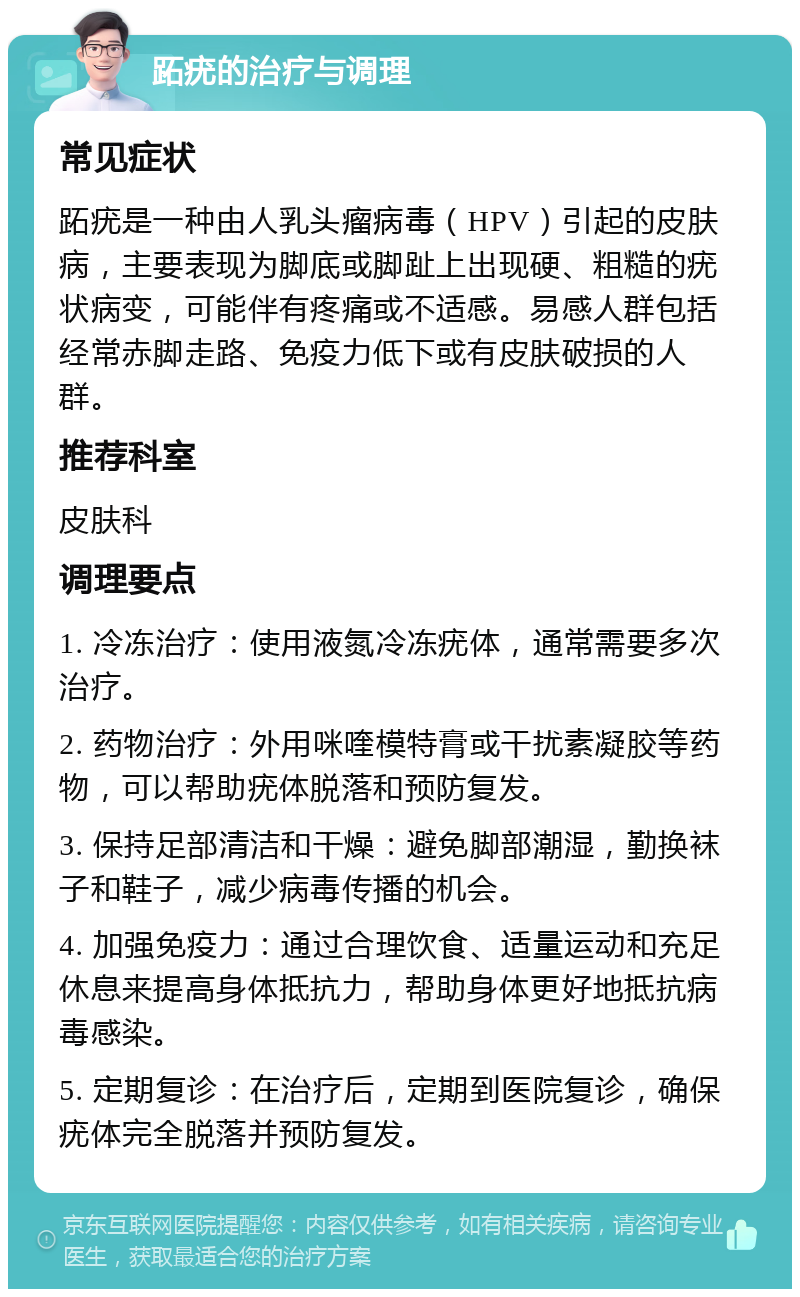 跖疣的治疗与调理 常见症状 跖疣是一种由人乳头瘤病毒（HPV）引起的皮肤病，主要表现为脚底或脚趾上出现硬、粗糙的疣状病变，可能伴有疼痛或不适感。易感人群包括经常赤脚走路、免疫力低下或有皮肤破损的人群。 推荐科室 皮肤科 调理要点 1. 冷冻治疗：使用液氮冷冻疣体，通常需要多次治疗。 2. 药物治疗：外用咪喹模特膏或干扰素凝胶等药物，可以帮助疣体脱落和预防复发。 3. 保持足部清洁和干燥：避免脚部潮湿，勤换袜子和鞋子，减少病毒传播的机会。 4. 加强免疫力：通过合理饮食、适量运动和充足休息来提高身体抵抗力，帮助身体更好地抵抗病毒感染。 5. 定期复诊：在治疗后，定期到医院复诊，确保疣体完全脱落并预防复发。