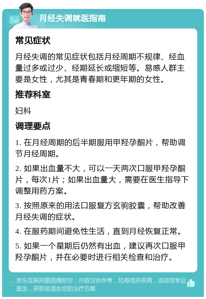 月经失调就医指南 常见症状 月经失调的常见症状包括月经周期不规律、经血量过多或过少、经期延长或缩短等。易感人群主要是女性，尤其是青春期和更年期的女性。 推荐科室 妇科 调理要点 1. 在月经周期的后半期服用甲羟孕酮片，帮助调节月经周期。 2. 如果出血量不大，可以一天两次口服甲羟孕酮片，每次1片；如果出血量大，需要在医生指导下调整用药方案。 3. 按照原来的用法口服复方玄驹胶囊，帮助改善月经失调的症状。 4. 在服药期间避免性生活，直到月经恢复正常。 5. 如果一个星期后仍然有出血，建议再次口服甲羟孕酮片，并在必要时进行相关检查和治疗。