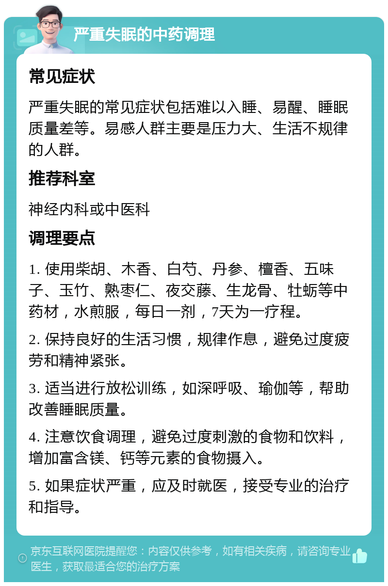 严重失眠的中药调理 常见症状 严重失眠的常见症状包括难以入睡、易醒、睡眠质量差等。易感人群主要是压力大、生活不规律的人群。 推荐科室 神经内科或中医科 调理要点 1. 使用柴胡、木香、白芍、丹参、檀香、五味子、玉竹、熟枣仁、夜交藤、生龙骨、牡蛎等中药材，水煎服，每日一剂，7天为一疗程。 2. 保持良好的生活习惯，规律作息，避免过度疲劳和精神紧张。 3. 适当进行放松训练，如深呼吸、瑜伽等，帮助改善睡眠质量。 4. 注意饮食调理，避免过度刺激的食物和饮料，增加富含镁、钙等元素的食物摄入。 5. 如果症状严重，应及时就医，接受专业的治疗和指导。