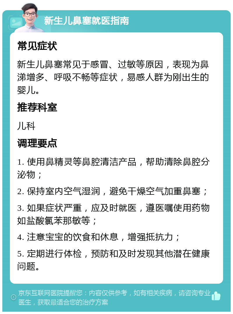 新生儿鼻塞就医指南 常见症状 新生儿鼻塞常见于感冒、过敏等原因，表现为鼻涕增多、呼吸不畅等症状，易感人群为刚出生的婴儿。 推荐科室 儿科 调理要点 1. 使用鼻精灵等鼻腔清洁产品，帮助清除鼻腔分泌物； 2. 保持室内空气湿润，避免干燥空气加重鼻塞； 3. 如果症状严重，应及时就医，遵医嘱使用药物如盐酸氯苯那敏等； 4. 注意宝宝的饮食和休息，增强抵抗力； 5. 定期进行体检，预防和及时发现其他潜在健康问题。