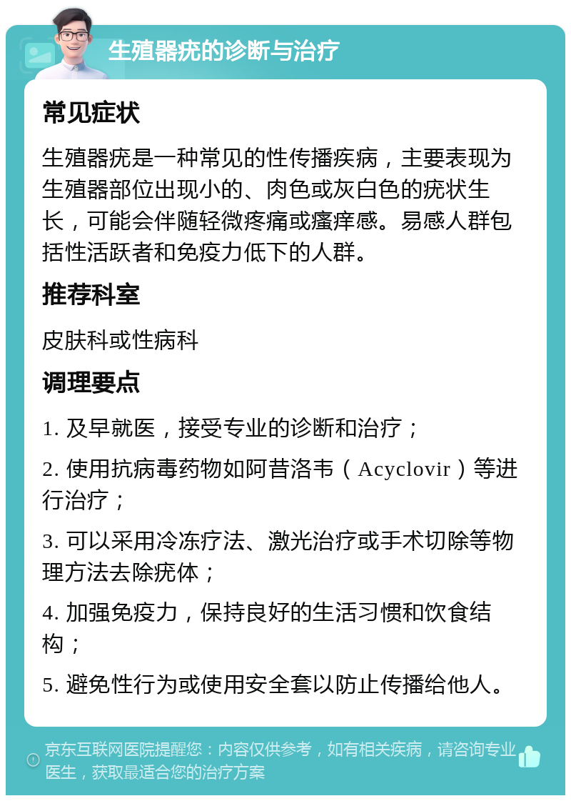 生殖器疣的诊断与治疗 常见症状 生殖器疣是一种常见的性传播疾病，主要表现为生殖器部位出现小的、肉色或灰白色的疣状生长，可能会伴随轻微疼痛或瘙痒感。易感人群包括性活跃者和免疫力低下的人群。 推荐科室 皮肤科或性病科 调理要点 1. 及早就医，接受专业的诊断和治疗； 2. 使用抗病毒药物如阿昔洛韦（Acyclovir）等进行治疗； 3. 可以采用冷冻疗法、激光治疗或手术切除等物理方法去除疣体； 4. 加强免疫力，保持良好的生活习惯和饮食结构； 5. 避免性行为或使用安全套以防止传播给他人。