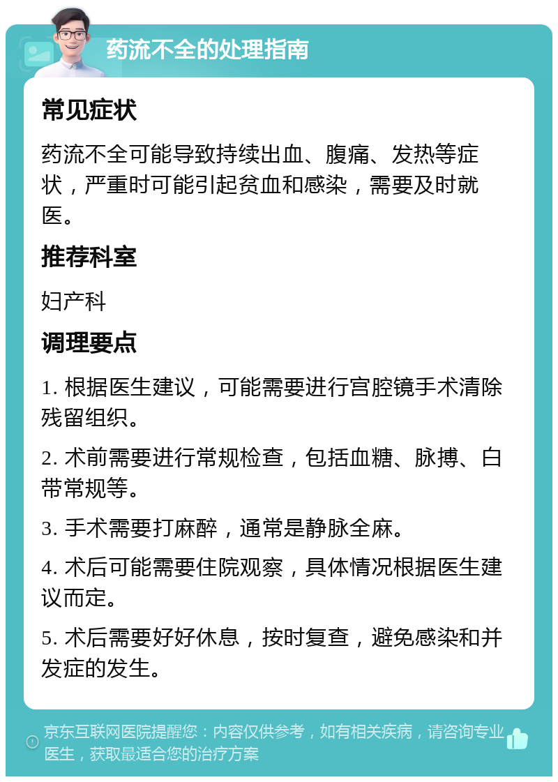 药流不全的处理指南 常见症状 药流不全可能导致持续出血、腹痛、发热等症状，严重时可能引起贫血和感染，需要及时就医。 推荐科室 妇产科 调理要点 1. 根据医生建议，可能需要进行宫腔镜手术清除残留组织。 2. 术前需要进行常规检查，包括血糖、脉搏、白带常规等。 3. 手术需要打麻醉，通常是静脉全麻。 4. 术后可能需要住院观察，具体情况根据医生建议而定。 5. 术后需要好好休息，按时复查，避免感染和并发症的发生。