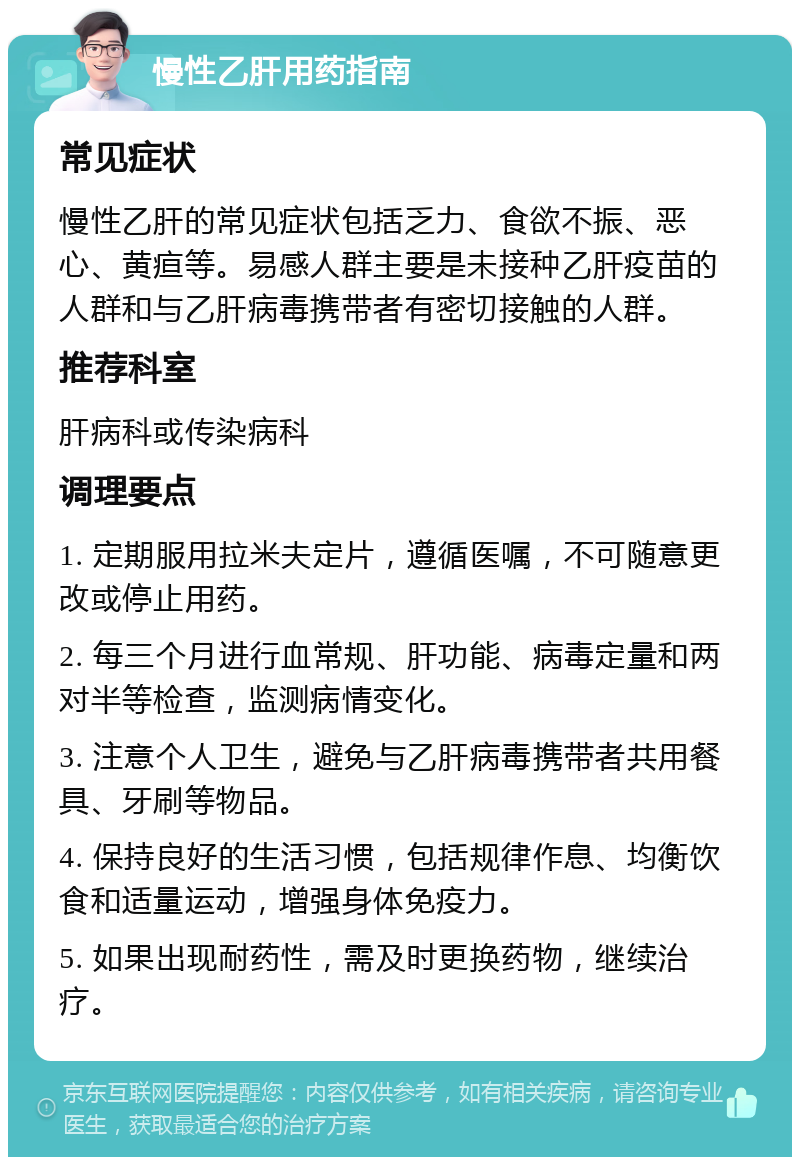 慢性乙肝用药指南 常见症状 慢性乙肝的常见症状包括乏力、食欲不振、恶心、黄疸等。易感人群主要是未接种乙肝疫苗的人群和与乙肝病毒携带者有密切接触的人群。 推荐科室 肝病科或传染病科 调理要点 1. 定期服用拉米夫定片，遵循医嘱，不可随意更改或停止用药。 2. 每三个月进行血常规、肝功能、病毒定量和两对半等检查，监测病情变化。 3. 注意个人卫生，避免与乙肝病毒携带者共用餐具、牙刷等物品。 4. 保持良好的生活习惯，包括规律作息、均衡饮食和适量运动，增强身体免疫力。 5. 如果出现耐药性，需及时更换药物，继续治疗。