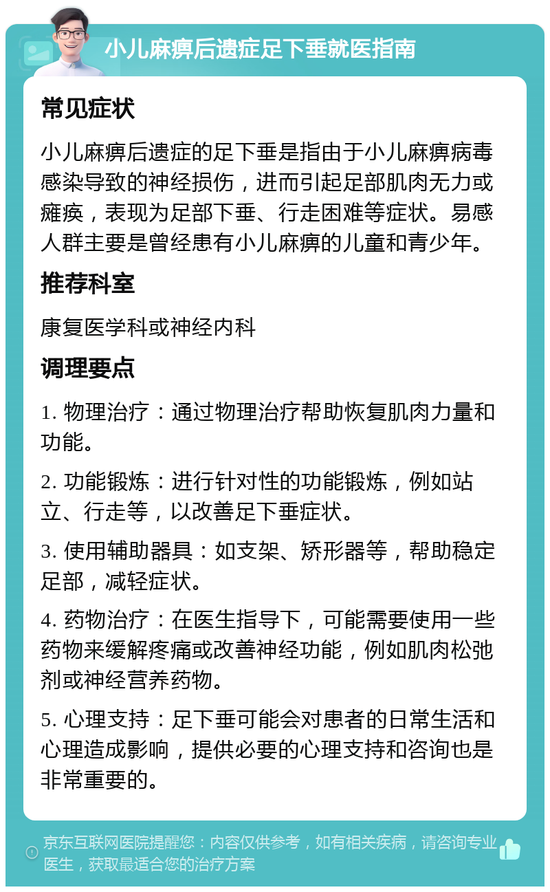 小儿麻痹后遗症足下垂就医指南 常见症状 小儿麻痹后遗症的足下垂是指由于小儿麻痹病毒感染导致的神经损伤，进而引起足部肌肉无力或瘫痪，表现为足部下垂、行走困难等症状。易感人群主要是曾经患有小儿麻痹的儿童和青少年。 推荐科室 康复医学科或神经内科 调理要点 1. 物理治疗：通过物理治疗帮助恢复肌肉力量和功能。 2. 功能锻炼：进行针对性的功能锻炼，例如站立、行走等，以改善足下垂症状。 3. 使用辅助器具：如支架、矫形器等，帮助稳定足部，减轻症状。 4. 药物治疗：在医生指导下，可能需要使用一些药物来缓解疼痛或改善神经功能，例如肌肉松弛剂或神经营养药物。 5. 心理支持：足下垂可能会对患者的日常生活和心理造成影响，提供必要的心理支持和咨询也是非常重要的。