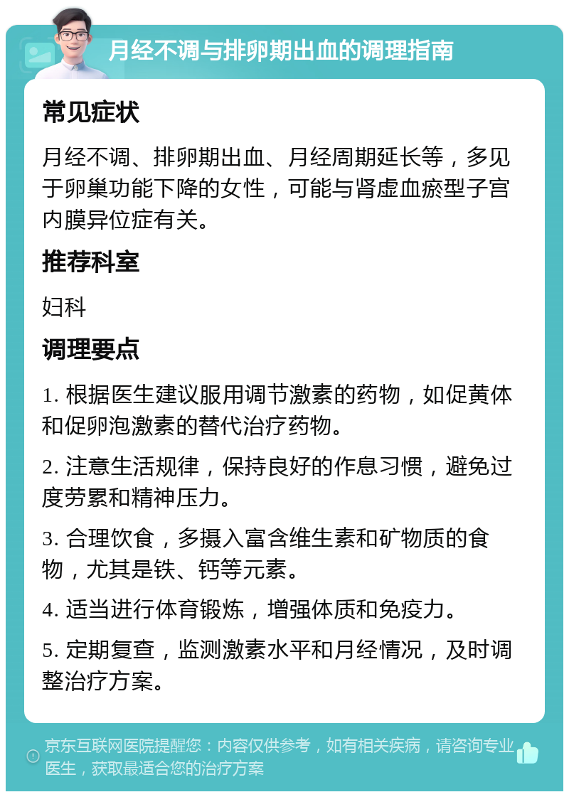 月经不调与排卵期出血的调理指南 常见症状 月经不调、排卵期出血、月经周期延长等，多见于卵巢功能下降的女性，可能与肾虚血瘀型子宫内膜异位症有关。 推荐科室 妇科 调理要点 1. 根据医生建议服用调节激素的药物，如促黄体和促卵泡激素的替代治疗药物。 2. 注意生活规律，保持良好的作息习惯，避免过度劳累和精神压力。 3. 合理饮食，多摄入富含维生素和矿物质的食物，尤其是铁、钙等元素。 4. 适当进行体育锻炼，增强体质和免疫力。 5. 定期复查，监测激素水平和月经情况，及时调整治疗方案。