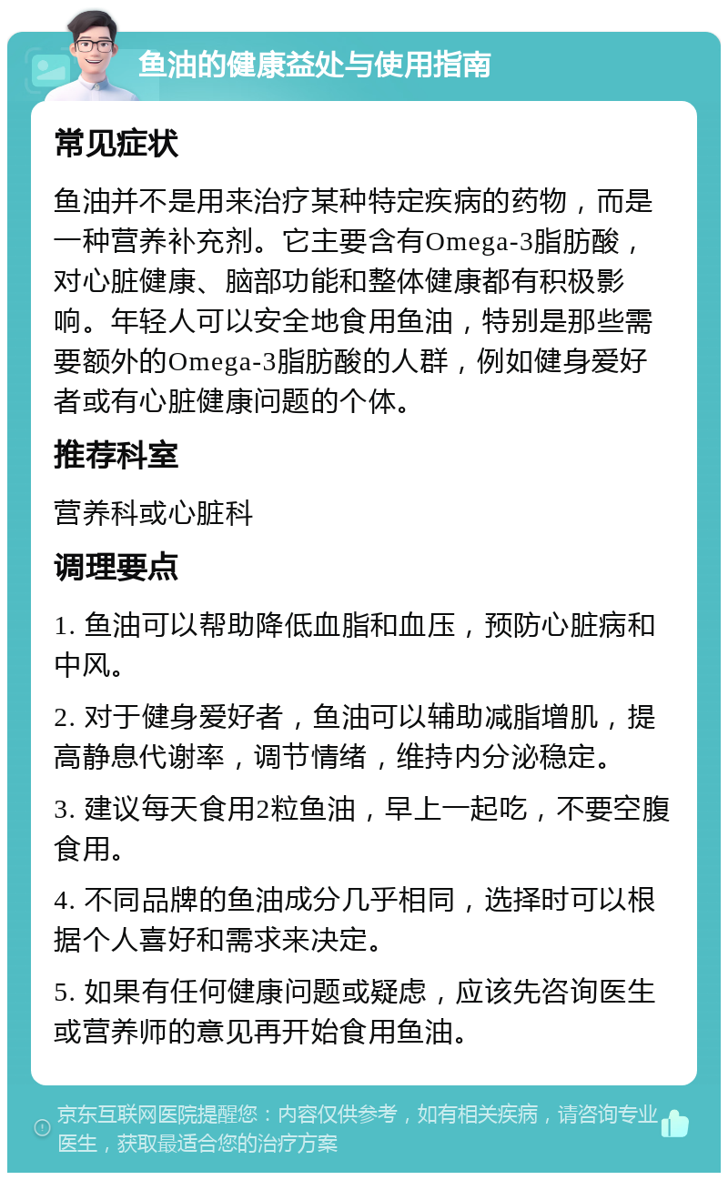 鱼油的健康益处与使用指南 常见症状 鱼油并不是用来治疗某种特定疾病的药物，而是一种营养补充剂。它主要含有Omega-3脂肪酸，对心脏健康、脑部功能和整体健康都有积极影响。年轻人可以安全地食用鱼油，特别是那些需要额外的Omega-3脂肪酸的人群，例如健身爱好者或有心脏健康问题的个体。 推荐科室 营养科或心脏科 调理要点 1. 鱼油可以帮助降低血脂和血压，预防心脏病和中风。 2. 对于健身爱好者，鱼油可以辅助减脂增肌，提高静息代谢率，调节情绪，维持内分泌稳定。 3. 建议每天食用2粒鱼油，早上一起吃，不要空腹食用。 4. 不同品牌的鱼油成分几乎相同，选择时可以根据个人喜好和需求来决定。 5. 如果有任何健康问题或疑虑，应该先咨询医生或营养师的意见再开始食用鱼油。