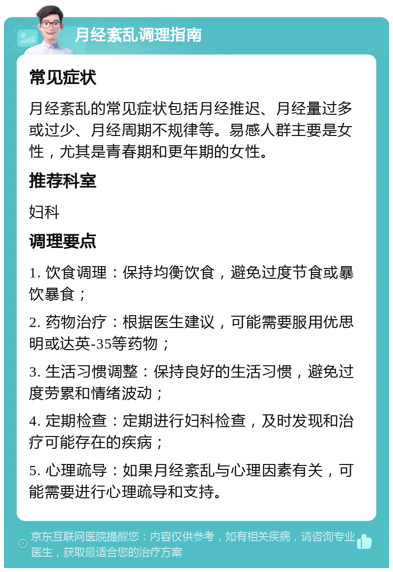 月经紊乱调理指南 常见症状 月经紊乱的常见症状包括月经推迟、月经量过多或过少、月经周期不规律等。易感人群主要是女性，尤其是青春期和更年期的女性。 推荐科室 妇科 调理要点 1. 饮食调理：保持均衡饮食，避免过度节食或暴饮暴食； 2. 药物治疗：根据医生建议，可能需要服用优思明或达英-35等药物； 3. 生活习惯调整：保持良好的生活习惯，避免过度劳累和情绪波动； 4. 定期检查：定期进行妇科检查，及时发现和治疗可能存在的疾病； 5. 心理疏导：如果月经紊乱与心理因素有关，可能需要进行心理疏导和支持。