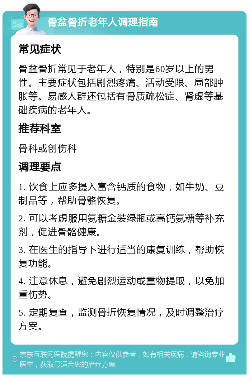 骨盆骨折老年人调理指南 常见症状 骨盆骨折常见于老年人，特别是60岁以上的男性。主要症状包括剧烈疼痛、活动受限、局部肿胀等。易感人群还包括有骨质疏松症、肾虚等基础疾病的老年人。 推荐科室 骨科或创伤科 调理要点 1. 饮食上应多摄入富含钙质的食物，如牛奶、豆制品等，帮助骨骼恢复。 2. 可以考虑服用氨糖金装绿瓶或高钙氨糖等补充剂，促进骨骼健康。 3. 在医生的指导下进行适当的康复训练，帮助恢复功能。 4. 注意休息，避免剧烈运动或重物提取，以免加重伤势。 5. 定期复查，监测骨折恢复情况，及时调整治疗方案。