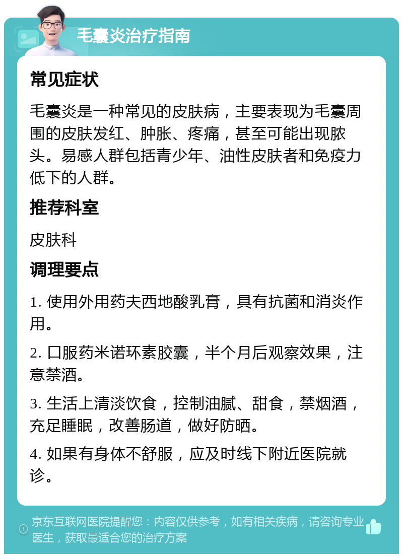 毛囊炎治疗指南 常见症状 毛囊炎是一种常见的皮肤病，主要表现为毛囊周围的皮肤发红、肿胀、疼痛，甚至可能出现脓头。易感人群包括青少年、油性皮肤者和免疫力低下的人群。 推荐科室 皮肤科 调理要点 1. 使用外用药夫西地酸乳膏，具有抗菌和消炎作用。 2. 口服药米诺环素胶囊，半个月后观察效果，注意禁酒。 3. 生活上清淡饮食，控制油腻、甜食，禁烟酒，充足睡眠，改善肠道，做好防晒。 4. 如果有身体不舒服，应及时线下附近医院就诊。