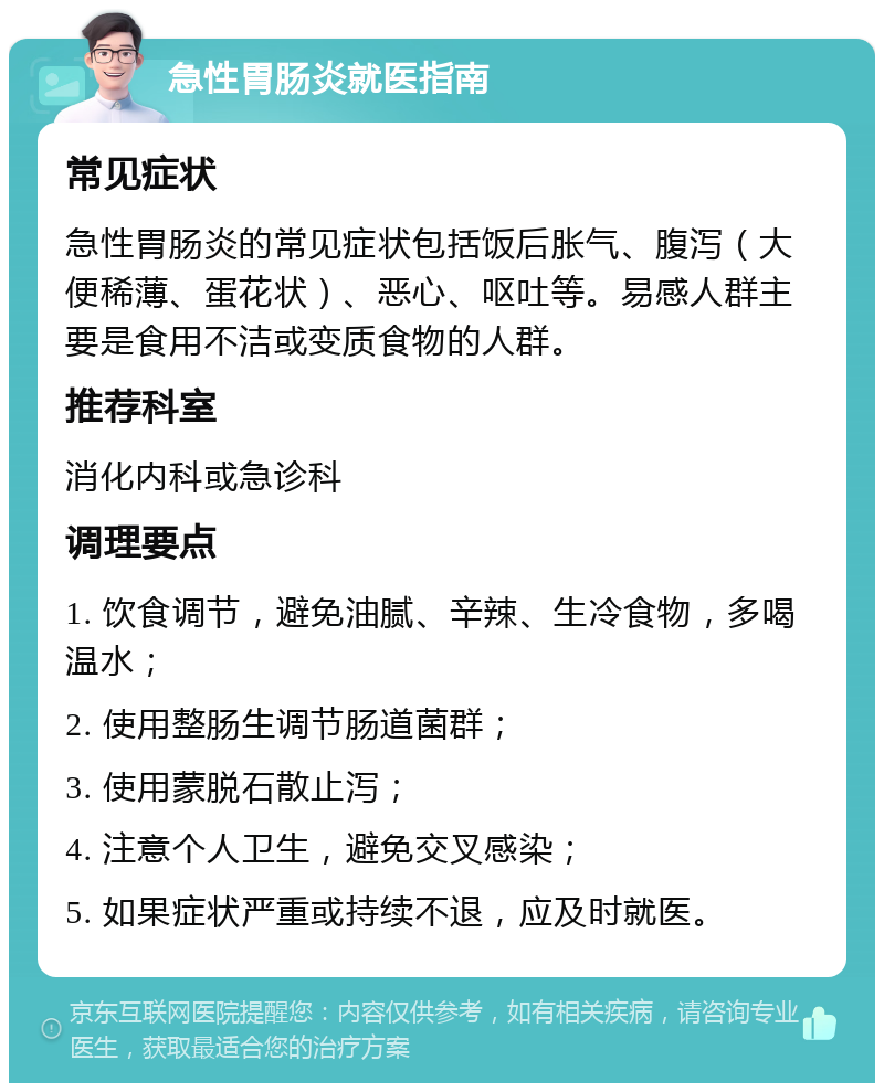 急性胃肠炎就医指南 常见症状 急性胃肠炎的常见症状包括饭后胀气、腹泻（大便稀薄、蛋花状）、恶心、呕吐等。易感人群主要是食用不洁或变质食物的人群。 推荐科室 消化内科或急诊科 调理要点 1. 饮食调节，避免油腻、辛辣、生冷食物，多喝温水； 2. 使用整肠生调节肠道菌群； 3. 使用蒙脱石散止泻； 4. 注意个人卫生，避免交叉感染； 5. 如果症状严重或持续不退，应及时就医。