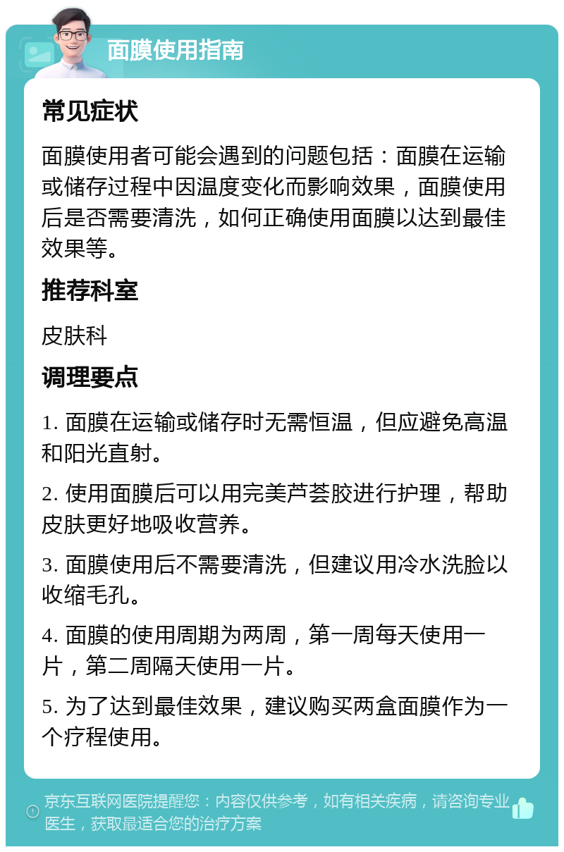 面膜使用指南 常见症状 面膜使用者可能会遇到的问题包括：面膜在运输或储存过程中因温度变化而影响效果，面膜使用后是否需要清洗，如何正确使用面膜以达到最佳效果等。 推荐科室 皮肤科 调理要点 1. 面膜在运输或储存时无需恒温，但应避免高温和阳光直射。 2. 使用面膜后可以用完美芦荟胶进行护理，帮助皮肤更好地吸收营养。 3. 面膜使用后不需要清洗，但建议用冷水洗脸以收缩毛孔。 4. 面膜的使用周期为两周，第一周每天使用一片，第二周隔天使用一片。 5. 为了达到最佳效果，建议购买两盒面膜作为一个疗程使用。