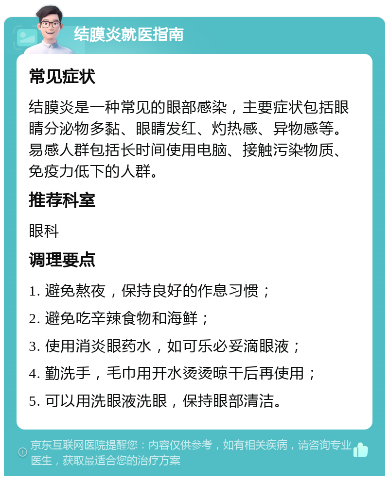 结膜炎就医指南 常见症状 结膜炎是一种常见的眼部感染，主要症状包括眼睛分泌物多黏、眼睛发红、灼热感、异物感等。易感人群包括长时间使用电脑、接触污染物质、免疫力低下的人群。 推荐科室 眼科 调理要点 1. 避免熬夜，保持良好的作息习惯； 2. 避免吃辛辣食物和海鲜； 3. 使用消炎眼药水，如可乐必妥滴眼液； 4. 勤洗手，毛巾用开水烫烫晾干后再使用； 5. 可以用洗眼液洗眼，保持眼部清洁。