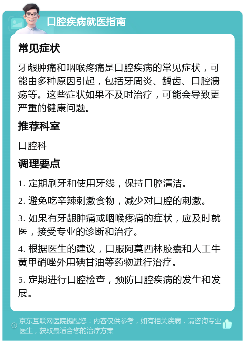 口腔疾病就医指南 常见症状 牙龈肿痛和咽喉疼痛是口腔疾病的常见症状，可能由多种原因引起，包括牙周炎、龋齿、口腔溃疡等。这些症状如果不及时治疗，可能会导致更严重的健康问题。 推荐科室 口腔科 调理要点 1. 定期刷牙和使用牙线，保持口腔清洁。 2. 避免吃辛辣刺激食物，减少对口腔的刺激。 3. 如果有牙龈肿痛或咽喉疼痛的症状，应及时就医，接受专业的诊断和治疗。 4. 根据医生的建议，口服阿莫西林胶囊和人工牛黄甲硝唑外用碘甘油等药物进行治疗。 5. 定期进行口腔检查，预防口腔疾病的发生和发展。