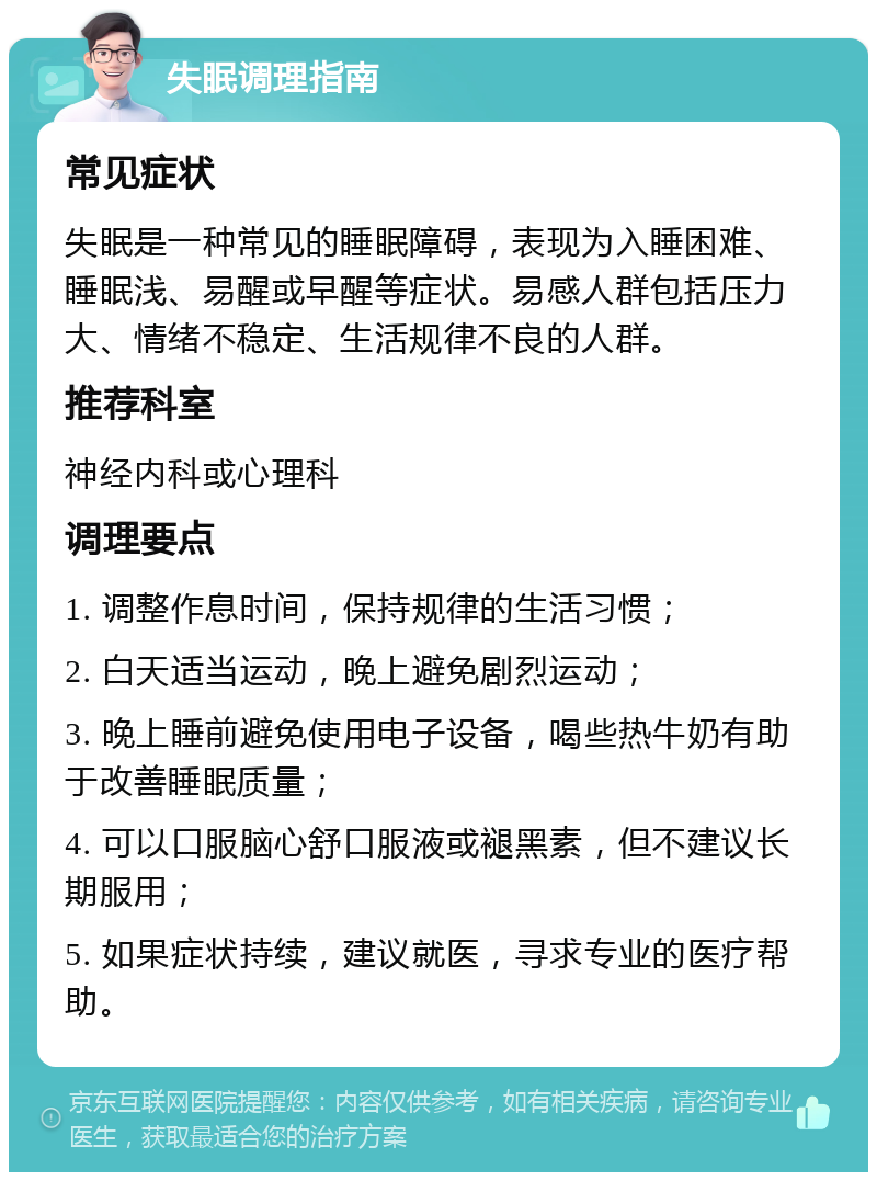 失眠调理指南 常见症状 失眠是一种常见的睡眠障碍，表现为入睡困难、睡眠浅、易醒或早醒等症状。易感人群包括压力大、情绪不稳定、生活规律不良的人群。 推荐科室 神经内科或心理科 调理要点 1. 调整作息时间，保持规律的生活习惯； 2. 白天适当运动，晚上避免剧烈运动； 3. 晚上睡前避免使用电子设备，喝些热牛奶有助于改善睡眠质量； 4. 可以口服脑心舒口服液或褪黑素，但不建议长期服用； 5. 如果症状持续，建议就医，寻求专业的医疗帮助。