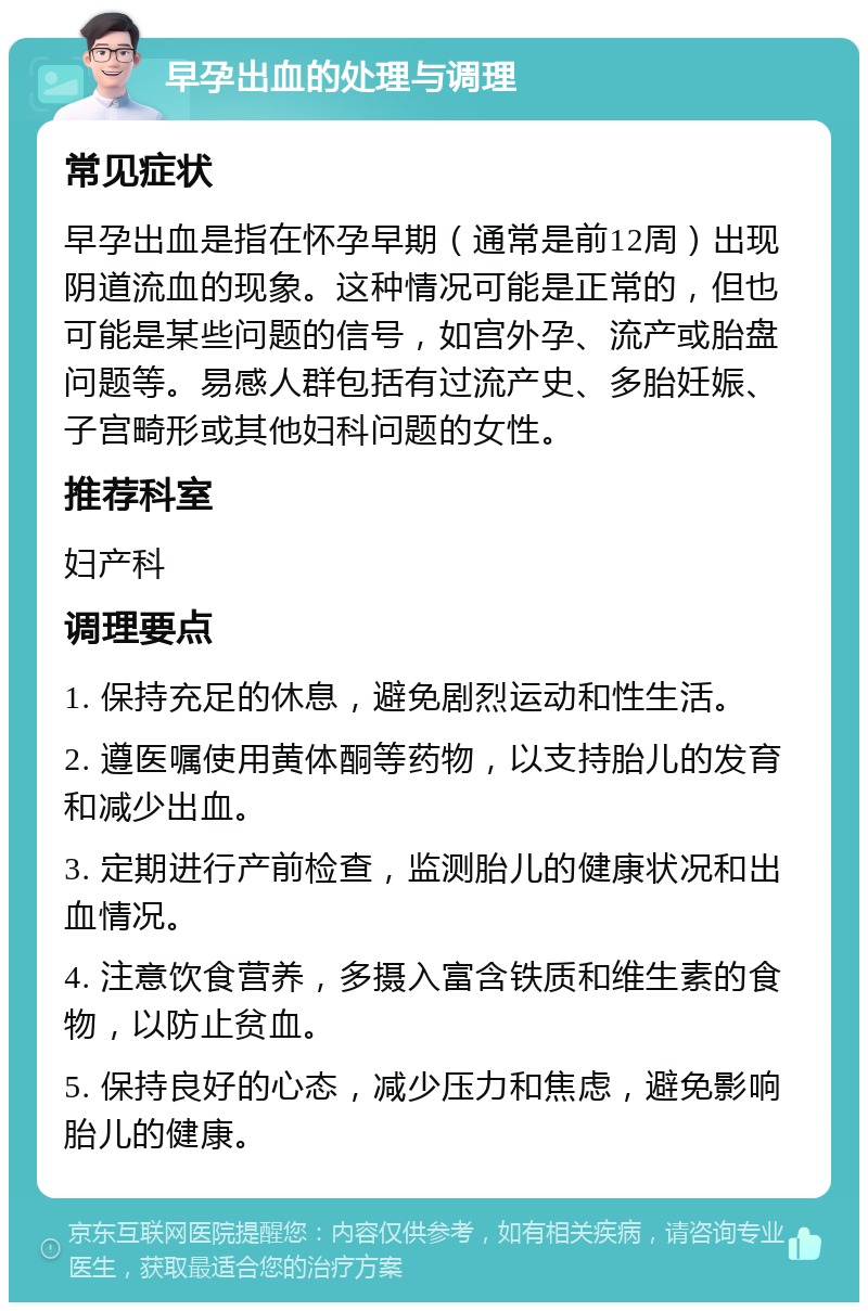 早孕出血的处理与调理 常见症状 早孕出血是指在怀孕早期（通常是前12周）出现阴道流血的现象。这种情况可能是正常的，但也可能是某些问题的信号，如宫外孕、流产或胎盘问题等。易感人群包括有过流产史、多胎妊娠、子宫畸形或其他妇科问题的女性。 推荐科室 妇产科 调理要点 1. 保持充足的休息，避免剧烈运动和性生活。 2. 遵医嘱使用黄体酮等药物，以支持胎儿的发育和减少出血。 3. 定期进行产前检查，监测胎儿的健康状况和出血情况。 4. 注意饮食营养，多摄入富含铁质和维生素的食物，以防止贫血。 5. 保持良好的心态，减少压力和焦虑，避免影响胎儿的健康。