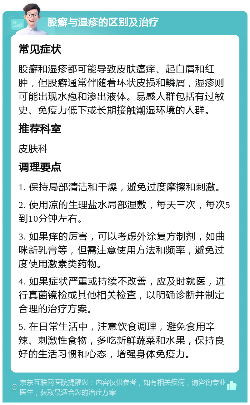 股癣与湿疹的区别及治疗 常见症状 股癣和湿疹都可能导致皮肤瘙痒、起白屑和红肿，但股癣通常伴随着环状皮损和鳞屑，湿疹则可能出现水疱和渗出液体。易感人群包括有过敏史、免疫力低下或长期接触潮湿环境的人群。 推荐科室 皮肤科 调理要点 1. 保持局部清洁和干燥，避免过度摩擦和刺激。 2. 使用凉的生理盐水局部湿敷，每天三次，每次5到10分钟左右。 3. 如果痒的厉害，可以考虑外涂复方制剂，如曲咪新乳膏等，但需注意使用方法和频率，避免过度使用激素类药物。 4. 如果症状严重或持续不改善，应及时就医，进行真菌镜检或其他相关检查，以明确诊断并制定合理的治疗方案。 5. 在日常生活中，注意饮食调理，避免食用辛辣、刺激性食物，多吃新鲜蔬菜和水果，保持良好的生活习惯和心态，增强身体免疫力。