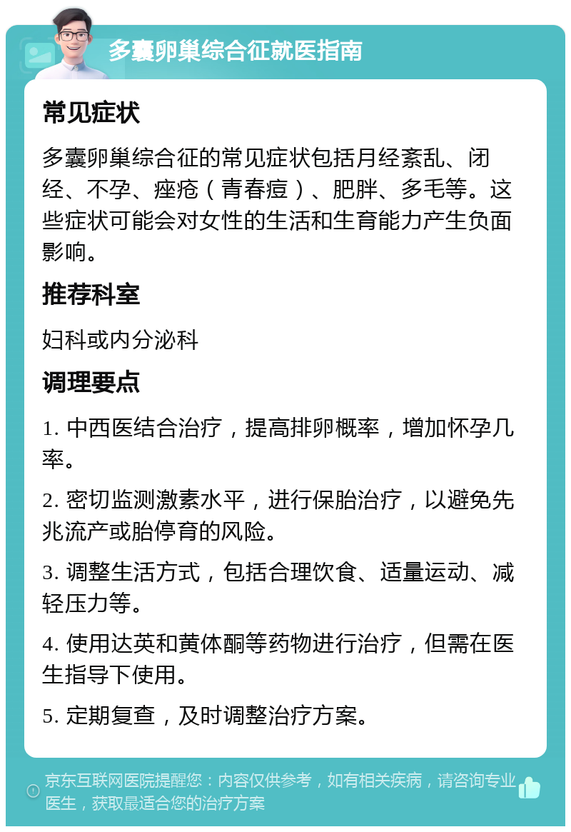 多囊卵巢综合征就医指南 常见症状 多囊卵巢综合征的常见症状包括月经紊乱、闭经、不孕、痤疮（青春痘）、肥胖、多毛等。这些症状可能会对女性的生活和生育能力产生负面影响。 推荐科室 妇科或内分泌科 调理要点 1. 中西医结合治疗，提高排卵概率，增加怀孕几率。 2. 密切监测激素水平，进行保胎治疗，以避免先兆流产或胎停育的风险。 3. 调整生活方式，包括合理饮食、适量运动、减轻压力等。 4. 使用达英和黄体酮等药物进行治疗，但需在医生指导下使用。 5. 定期复查，及时调整治疗方案。