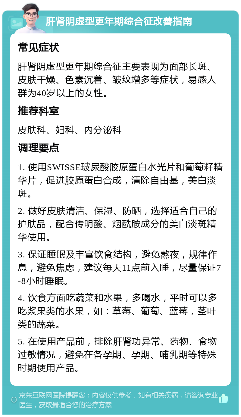 肝肾阴虚型更年期综合征改善指南 常见症状 肝肾阴虚型更年期综合征主要表现为面部长斑、皮肤干燥、色素沉着、皱纹增多等症状，易感人群为40岁以上的女性。 推荐科室 皮肤科、妇科、内分泌科 调理要点 1. 使用SWISSE玻尿酸胶原蛋白水光片和葡萄籽精华片，促进胶原蛋白合成，清除自由基，美白淡斑。 2. 做好皮肤清洁、保湿、防晒，选择适合自己的护肤品，配合传明酸、烟酰胺成分的美白淡斑精华使用。 3. 保证睡眠及丰富饮食结构，避免熬夜，规律作息，避免焦虑，建议每天11点前入睡，尽量保证7-8小时睡眠。 4. 饮食方面吃蔬菜和水果，多喝水，平时可以多吃浆果类的水果，如：草莓、葡萄、蓝莓，茎叶类的蔬菜。 5. 在使用产品前，排除肝肾功异常、药物、食物过敏情况，避免在备孕期、孕期、哺乳期等特殊时期使用产品。